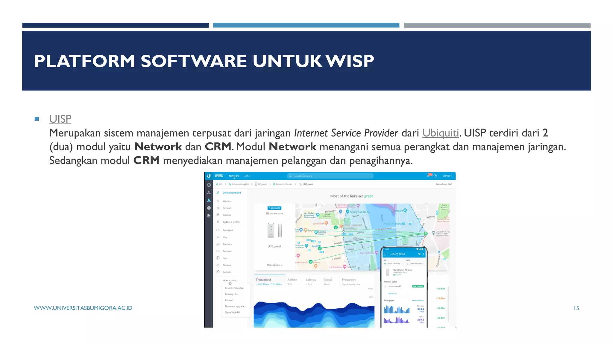 PLATFORM SOFTWARE UNTUK WISP
 UISP
Merupakan sistem manajemen terpusat dari jaringan Internet Service Provider dari Ubiquiti. UISP terdiri dari 2
(dua) modul yaitu Network dan CRM. Modul Network menangani semua perangkat dan manajemen jaringan.
Sedangkan modul CRM menyediakan manajemen pelanggan dan penagihannya.
WWW.UNIVERSITASBUMIGORA.AC.ID 15
 