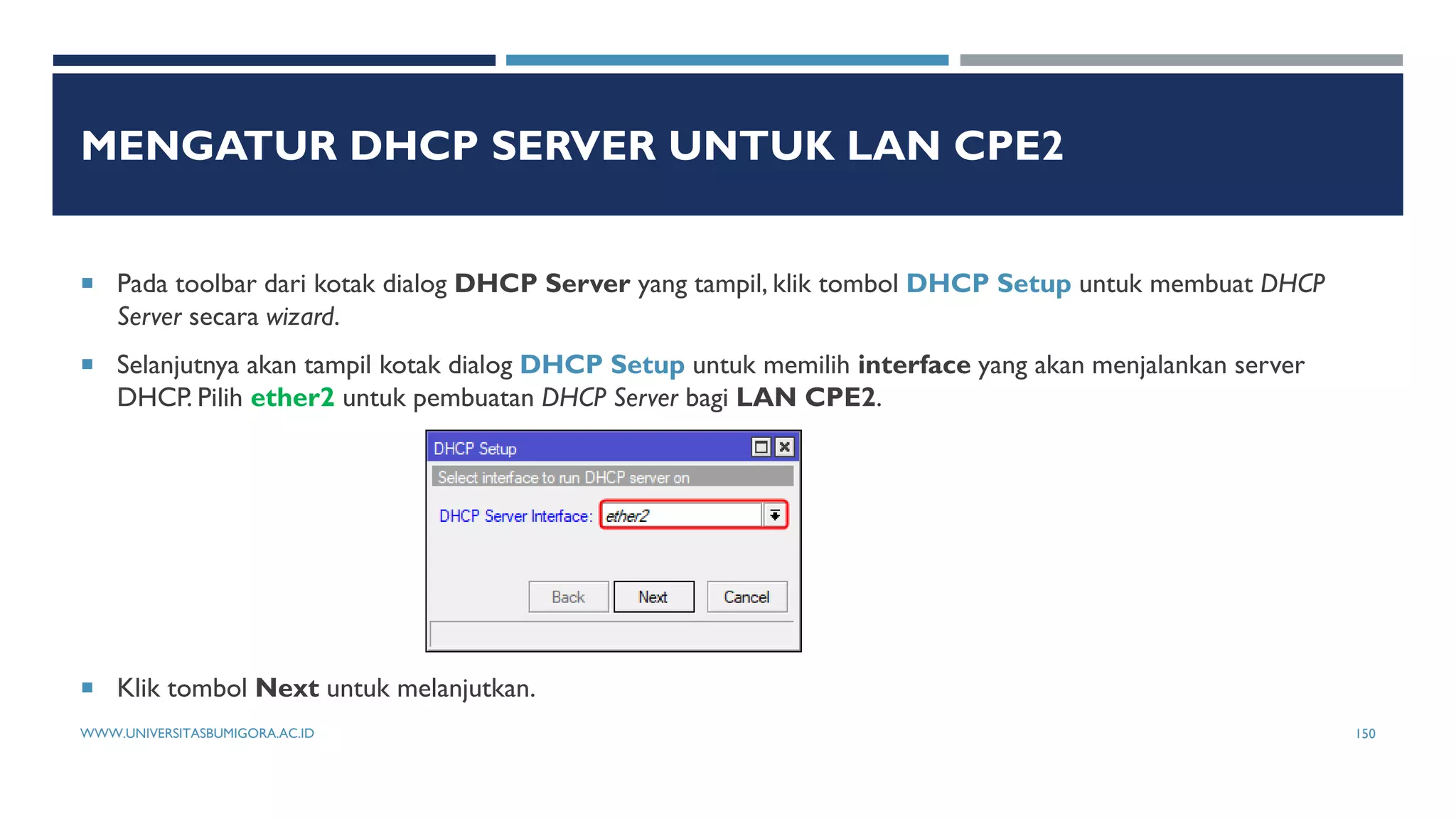 MENGATUR DHCP SERVER UNTUK LAN CPE2
 Pada toolbar dari kotak dialog DHCP Server yang tampil, klik tombol DHCP Setup untuk membuat DHCP
Server secara wizard.
 Selanjutnya akan tampil kotak dialog DHCP Setup untuk memilih interface yang akan menjalankan server
DHCP. Pilih ether2 untuk pembuatan DHCP Server bagi LAN CPE2.
 Klik tombol Next untuk melanjutkan.
WWW.UNIVERSITASBUMIGORA.AC.ID 150
 