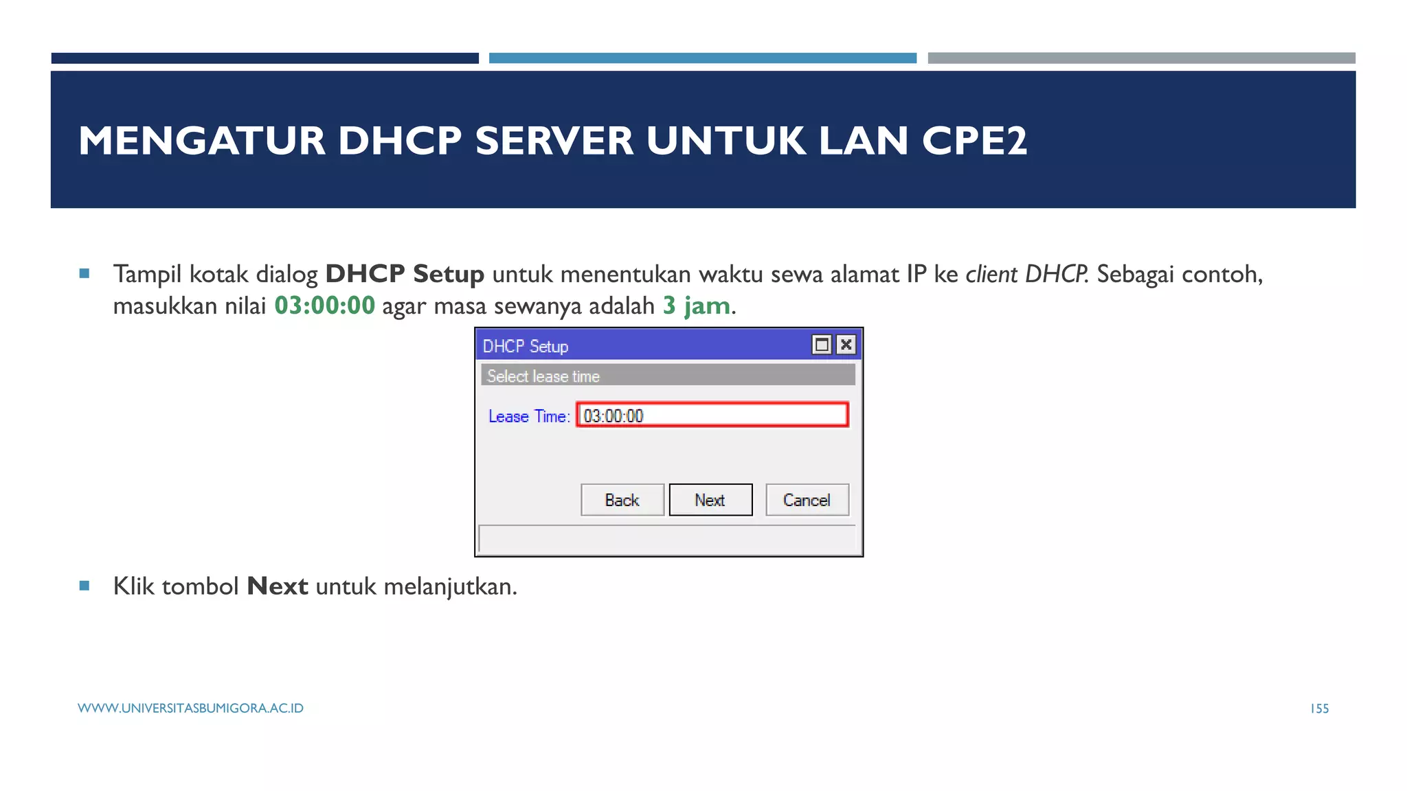MENGATUR DHCP SERVER UNTUK LAN CPE2
 Tampil kotak dialog DHCP Setup untuk menentukan waktu sewa alamat IP ke client DHCP. Sebagai contoh,
masukkan nilai 03:00:00 agar masa sewanya adalah 3 jam.
 Klik tombol Next untuk melanjutkan.
WWW.UNIVERSITASBUMIGORA.AC.ID 155
 