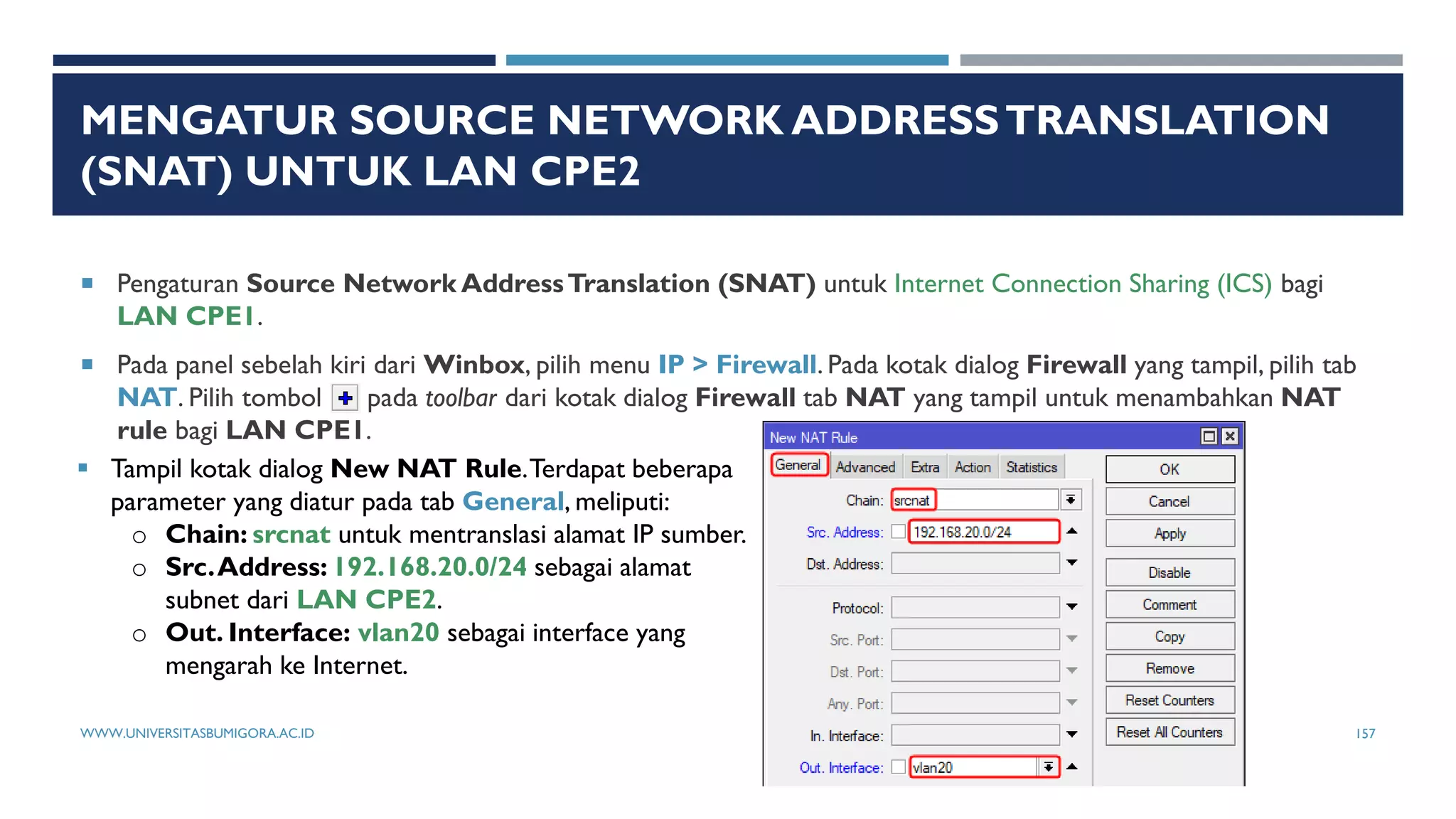 MENGATUR SOURCE NETWORK ADDRESSTRANSLATION
(SNAT) UNTUK LAN CPE2
 Pengaturan Source Network AddressTranslation (SNAT) untuk Internet Connection Sharing (ICS) bagi
LAN CPE1.
 Pada panel sebelah kiri dari Winbox, pilih menu IP > Firewall. Pada kotak dialog Firewall yang tampil, pilih tab
NAT. Pilih tombol pada toolbar dari kotak dialog Firewall tab NAT yang tampil untuk menambahkan NAT
rule bagi LAN CPE1.
 Tampil kotak dialog New NAT Rule.Terdapat beberapa
parameter yang diatur pada tab General, meliputi:
o Chain: srcnat untuk mentranslasi alamat IP sumber.
o Src.Address: 192.168.20.0/24 sebagai alamat
subnet dari LAN CPE2.
o Out. Interface: vlan20 sebagai interface yang
mengarah ke Internet.
WWW.UNIVERSITASBUMIGORA.AC.ID 157
 