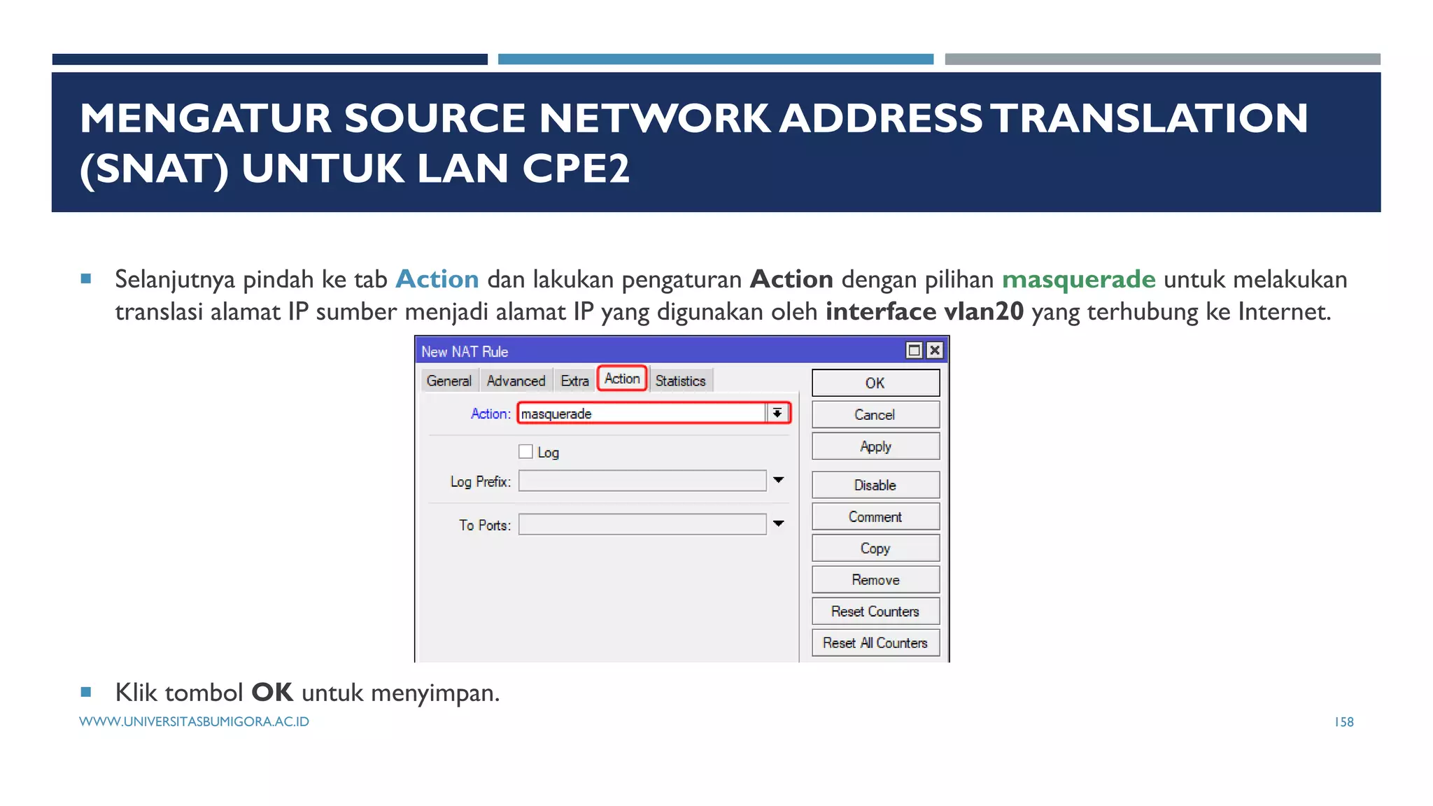 MENGATUR SOURCE NETWORK ADDRESSTRANSLATION
(SNAT) UNTUK LAN CPE2
 Selanjutnya pindah ke tab Action dan lakukan pengaturan Action dengan pilihan masquerade untuk melakukan
translasi alamat IP sumber menjadi alamat IP yang digunakan oleh interface vlan20 yang terhubung ke Internet.
 Klik tombol OK untuk menyimpan.
WWW.UNIVERSITASBUMIGORA.AC.ID 158
 