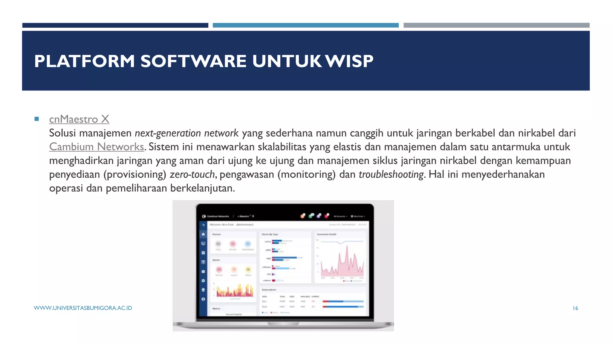 PLATFORM SOFTWARE UNTUK WISP
 cnMaestro X
Solusi manajemen next-generation network yang sederhana namun canggih untuk jaringan berkabel dan nirkabel dari
Cambium Networks. Sistem ini menawarkan skalabilitas yang elastis dan manajemen dalam satu antarmuka untuk
menghadirkan jaringan yang aman dari ujung ke ujung dan manajemen siklus jaringan nirkabel dengan kemampuan
penyediaan (provisioning) zero-touch, pengawasan (monitoring) dan troubleshooting. Hal ini menyederhanakan
operasi dan pemeliharaan berkelanjutan.
WWW.UNIVERSITASBUMIGORA.AC.ID 16
 