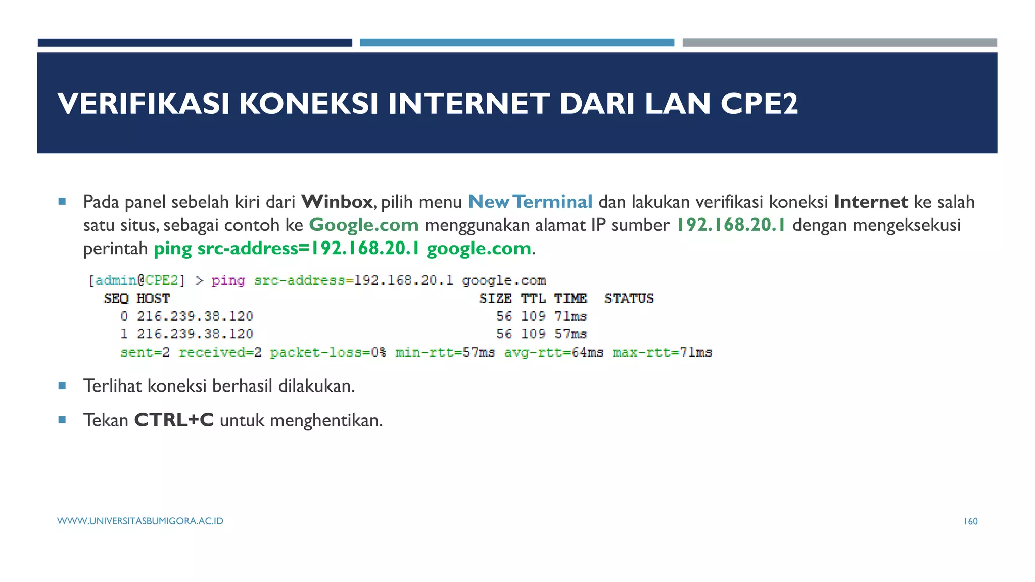 VERIFIKASI KONEKSI INTERNET DARI LAN CPE2
 Pada panel sebelah kiri dari Winbox, pilih menu NewTerminal dan lakukan verifikasi koneksi Internet ke salah
satu situs, sebagai contoh ke Google.com menggunakan alamat IP sumber 192.168.20.1 dengan mengeksekusi
perintah ping src-address=192.168.20.1 google.com.
 Terlihat koneksi berhasil dilakukan.
 Tekan CTRL+C untuk menghentikan.
WWW.UNIVERSITASBUMIGORA.AC.ID 160
 