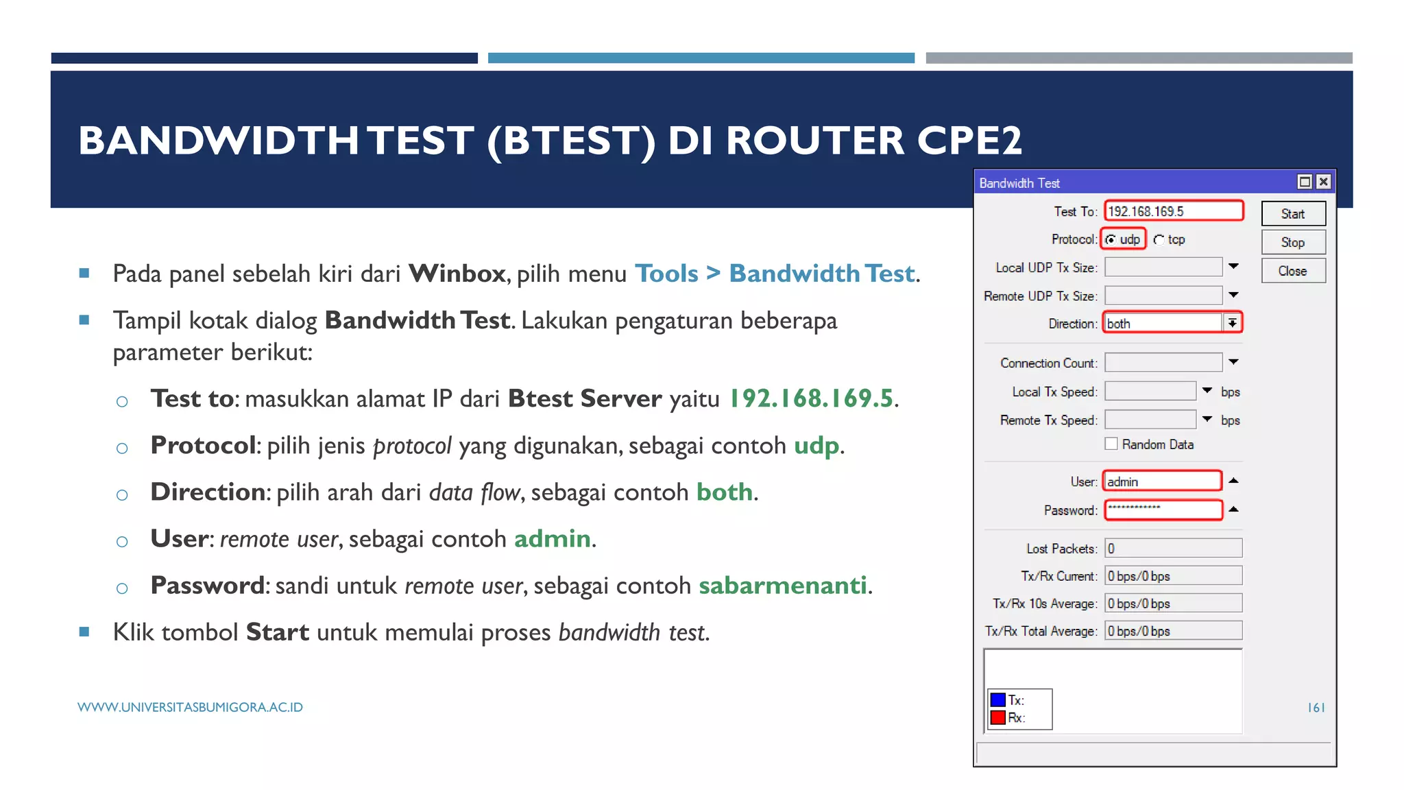 BANDWIDTHTEST (BTEST) DI ROUTER CPE2
 Pada panel sebelah kiri dari Winbox, pilih menu Tools > BandwidthTest.
 Tampil kotak dialog BandwidthTest. Lakukan pengaturan beberapa
parameter berikut:
o Test to: masukkan alamat IP dari Btest Server yaitu 192.168.169.5.
o Protocol: pilih jenis protocol yang digunakan, sebagai contoh udp.
o Direction: pilih arah dari data flow, sebagai contoh both.
o User: remote user, sebagai contoh admin.
o Password: sandi untuk remote user, sebagai contoh sabarmenanti.
 Klik tombol Start untuk memulai proses bandwidth test.
WWW.UNIVERSITASBUMIGORA.AC.ID 161
 