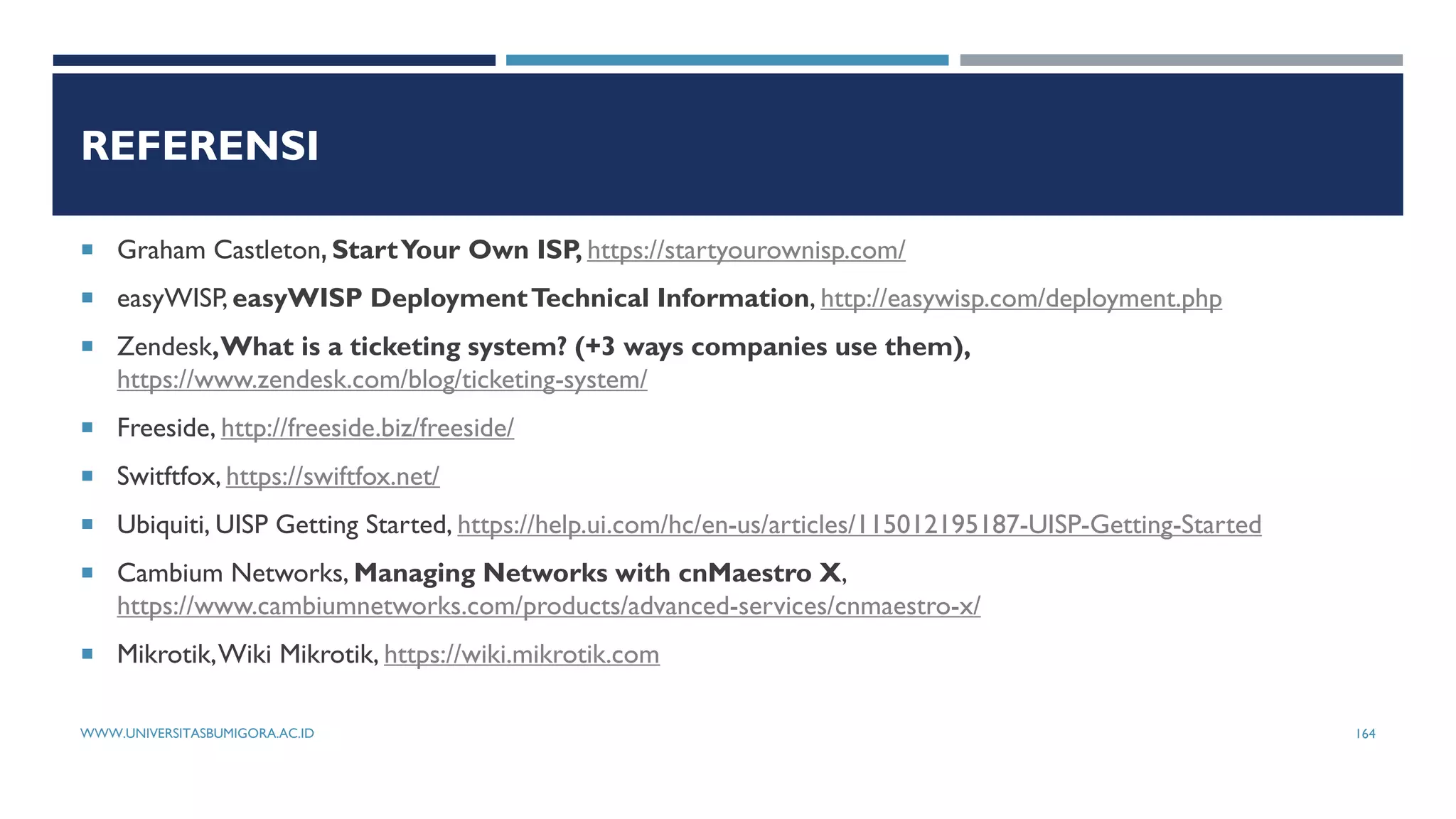 REFERENSI
 Graham Castleton StartYour Own ISP, https://startyourownisp.com/
 easyWISP, easyWISP DeploymentTechnical Information, http://easywisp.com/deployment.php
 Zendesk,What is a ticketing system? (+3 ways companies use them),
https://www.zendesk.com/blog/ticketing-system/
 Freeside, http://freeside.biz/freeside/
 Switftfox, https://swiftfox.net/
 Ubiquiti, UISP Getting Started, https://help.ui.com/hc/en-us/articles/115012195187-UISP-Getting-Started
 Cambium Networks, Managing Networks with cnMaestro X,
https://www.cambiumnetworks.com/products/advanced-services/cnmaestro-x/
 Mikrotik,Wiki Mikrotik, https://wiki.mikrotik.com
WWW.UNIVERSITASBUMIGORA.AC.ID 164
 