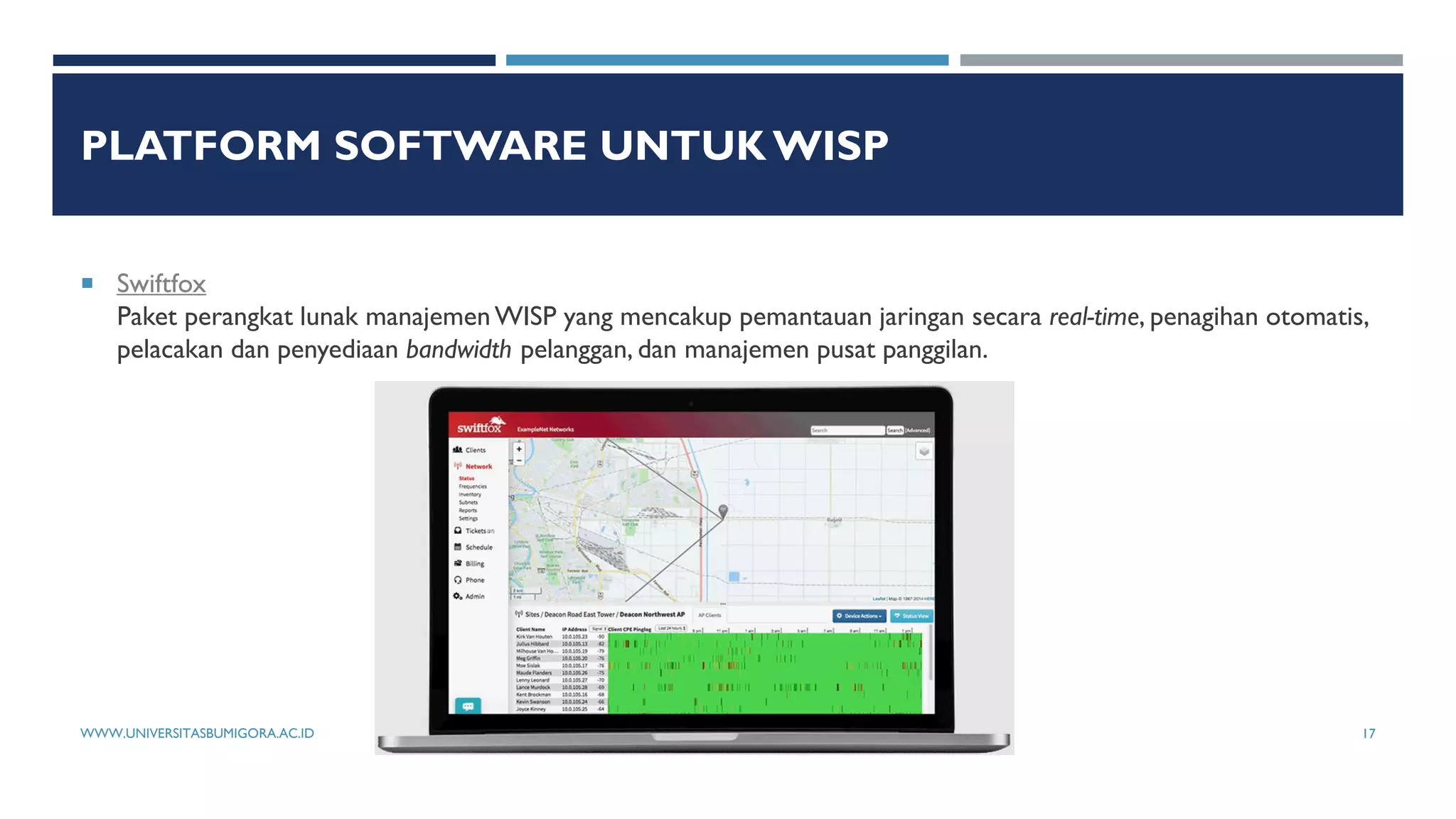 PLATFORM SOFTWARE UNTUK WISP
 Swiftfox
Paket perangkat lunak manajemen WISP yang mencakup pemantauan jaringan secara real-time, penagihan otomatis,
pelacakan dan penyediaan bandwidth pelanggan, dan manajemen pusat panggilan.
WWW.UNIVERSITASBUMIGORA.AC.ID 17
 