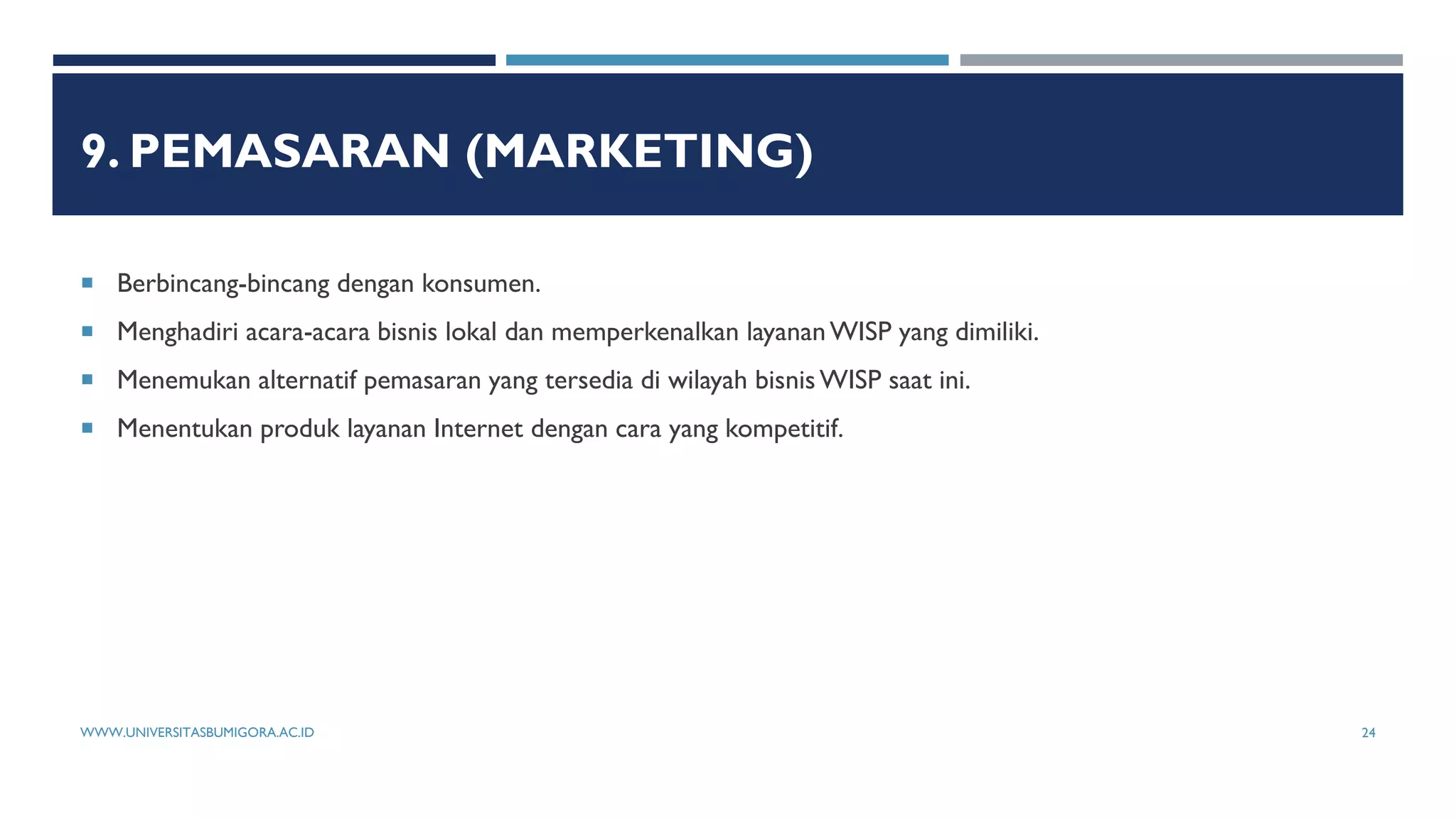 9. PEMASARAN (MARKETING)
 Berbincang-bincang dengan konsumen.
 Menghadiri acara-acara bisnis lokal dan memperkenalkan layananWISP yang dimiliki.
 Menemukan alternatif pemasaran yang tersedia di wilayah bisnisWISP saat ini.
 Menentukan produk layanan Internet dengan cara yang kompetitif.
WWW.UNIVERSITASBUMIGORA.AC.ID 24
 