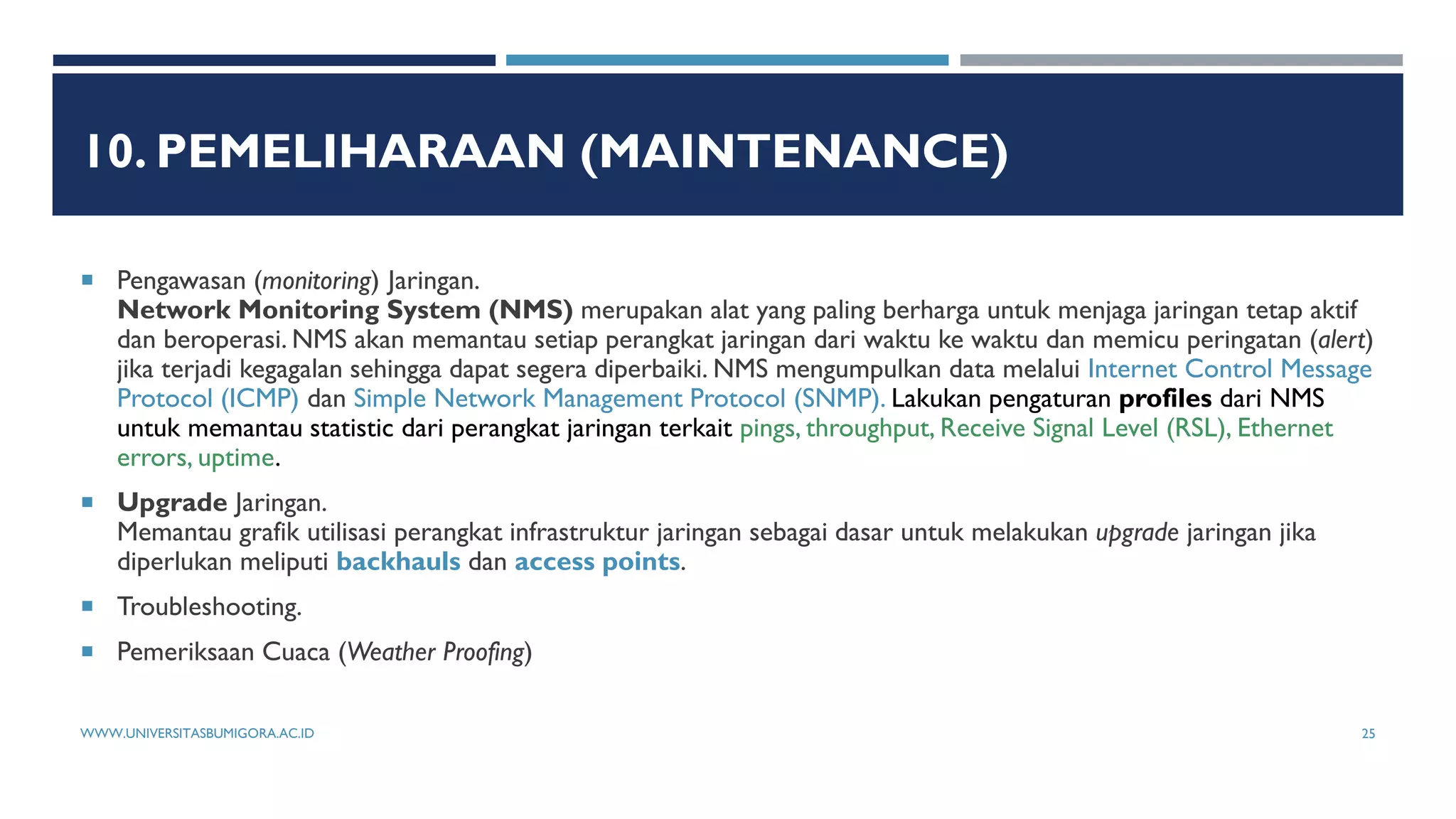 10. PEMELIHARAAN (MAINTENANCE)
 Pengawasan (monitoring) Jaringan.
Network Monitoring System (NMS) merupakan alat yang paling berharga untuk menjaga jaringan tetap aktif
dan beroperasi. NMS akan memantau setiap perangkat jaringan dari waktu ke waktu dan memicu peringatan (alert)
jika terjadi kegagalan sehingga dapat segera diperbaiki. NMS mengumpulkan data melalui Internet Control Message
Protocol (ICMP) dan Simple Network Management Protocol (SNMP). Lakukan pengaturan profiles dari NMS
untuk memantau statistic dari perangkat jaringan terkait pings, throughput, Receive Signal Level (RSL), Ethernet
errors, uptime.
 Upgrade Jaringan.
Memantau grafik utilisasi perangkat infrastruktur jaringan sebagai dasar untuk melakukan upgrade jaringan jika
diperlukan meliputi backhauls dan access points.
 Troubleshooting.
 Pemeriksaan Cuaca (Weather Proofing)
WWW.UNIVERSITASBUMIGORA.AC.ID 25
 