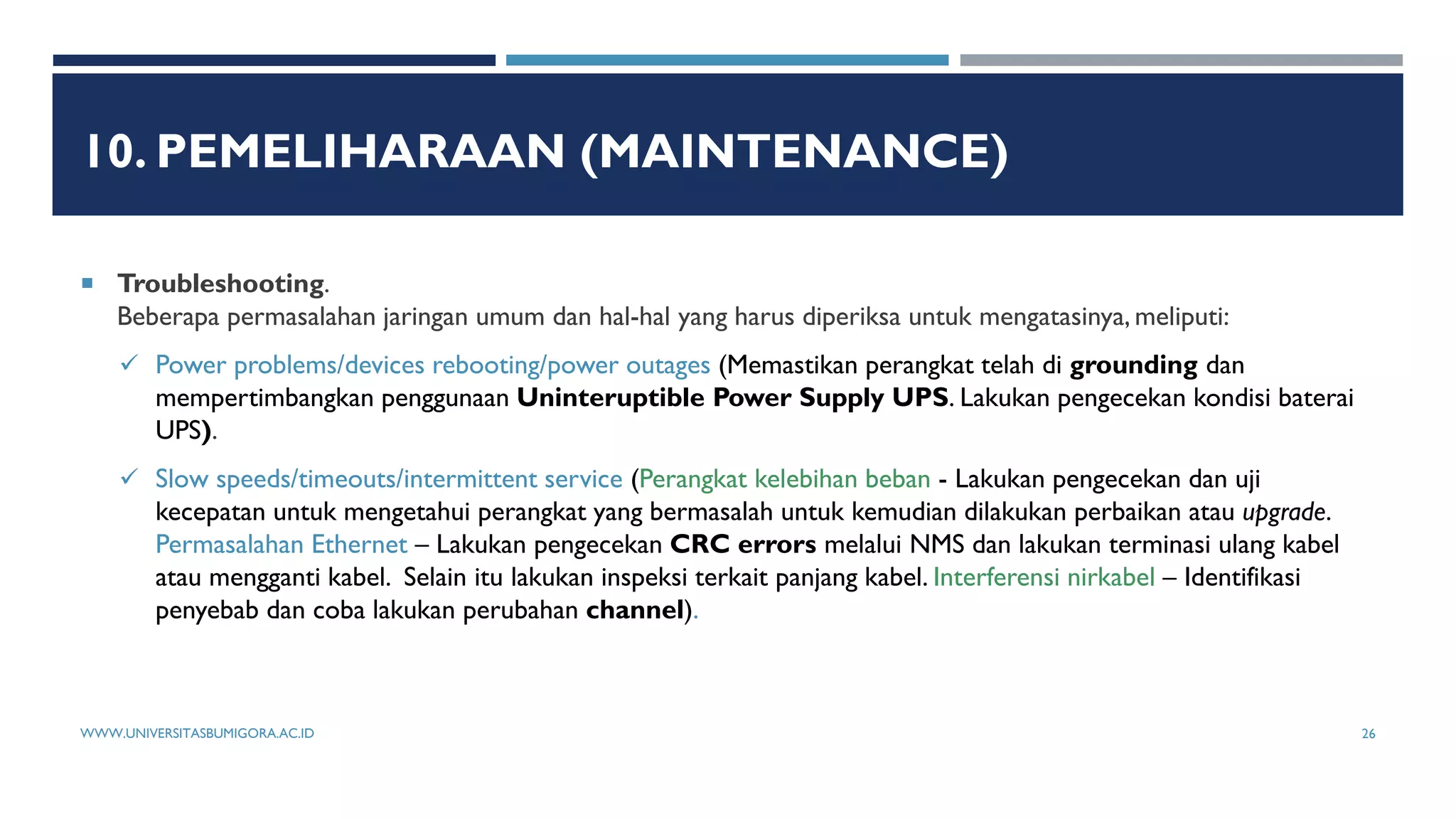 10. PEMELIHARAAN (MAINTENANCE)
 Troubleshooting.
Beberapa permasalahan jaringan umum dan hal-hal yang harus diperiksa untuk mengatasinya, meliputi:
 Power problems/devices rebooting/power outages (Memastikan perangkat telah di grounding dan
mempertimbangkan penggunaan Uninteruptible Power Supply UPS. Lakukan pengecekan kondisi baterai
UPS).
 Slow speeds/timeouts/intermittent service (Perangkat kelebihan beban - Lakukan pengecekan dan uji
kecepatan untuk mengetahui perangkat yang bermasalah untuk kemudian dilakukan perbaikan atau upgrade.
Permasalahan Ethernet – Lakukan pengecekan CRC errors melalui NMS dan lakukan terminasi ulang kabel
atau mengganti kabel. Selain itu lakukan inspeksi terkait panjang kabel. Interferensi nirkabel – Identifikasi
penyebab dan coba lakukan perubahan channel).
WWW.UNIVERSITASBUMIGORA.AC.ID 26
 