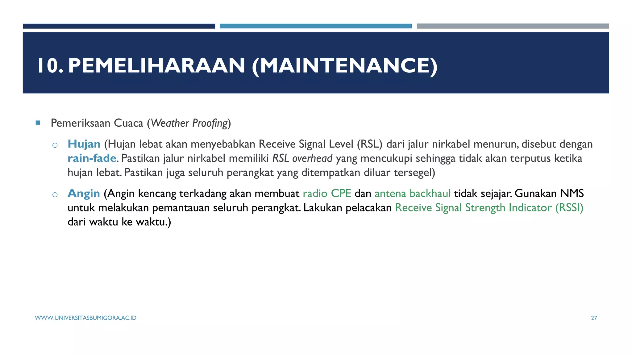10. PEMELIHARAAN (MAINTENANCE)
 Pemeriksaan Cuaca (Weather Proofing)
o Hujan (Hujan lebat akan menyebabkan Receive Signal Level (RSL) dari jalur nirkabel menurun, disebut dengan
rain-fade. Pastikan jalur nirkabel memiliki RSL overhead yang mencukupi sehingga tidak akan terputus ketika
hujan lebat. Pastikan juga seluruh perangkat yang ditempatkan diluar tersegel)
o Angin (Angin kencang terkadang akan membuat radio CPE dan antena backhaul tidak sejajar. Gunakan NMS
untuk melakukan pemantauan seluruh perangkat. Lakukan pelacakan Receive Signal Strength Indicator (RSSI)
dari waktu ke waktu.)
WWW.UNIVERSITASBUMIGORA.AC.ID 27
 