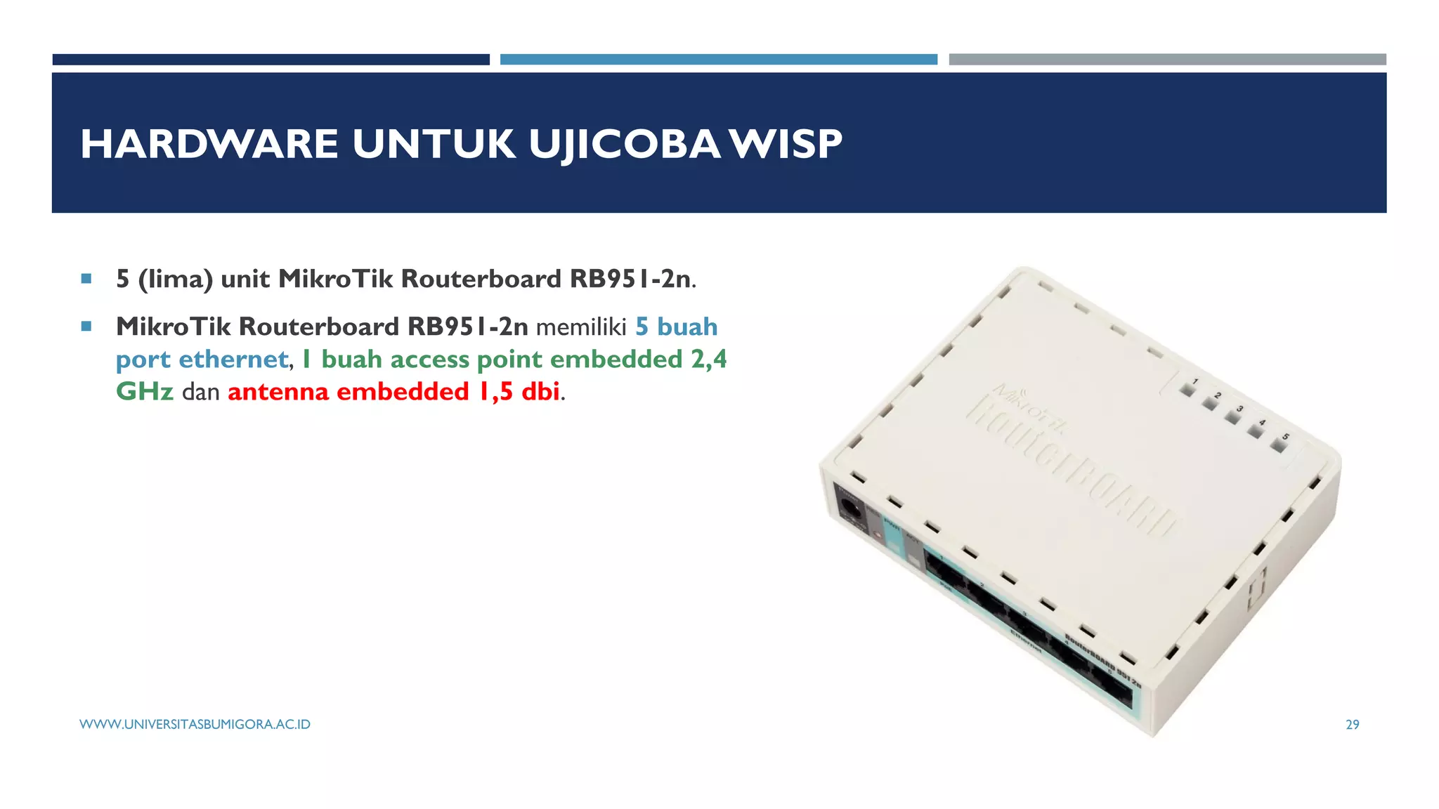 HARDWARE UNTUK UJICOBA WISP
 5 (lima) unit MikroTik Routerboard RB951-2n.
 MikroTik Routerboard RB951-2n memiliki 5 buah
port ethernet, 1 buah access point embedded 2,4
GHz dan antenna embedded 1,5 dbi.
WWW.UNIVERSITASBUMIGORA.AC.ID 29
 