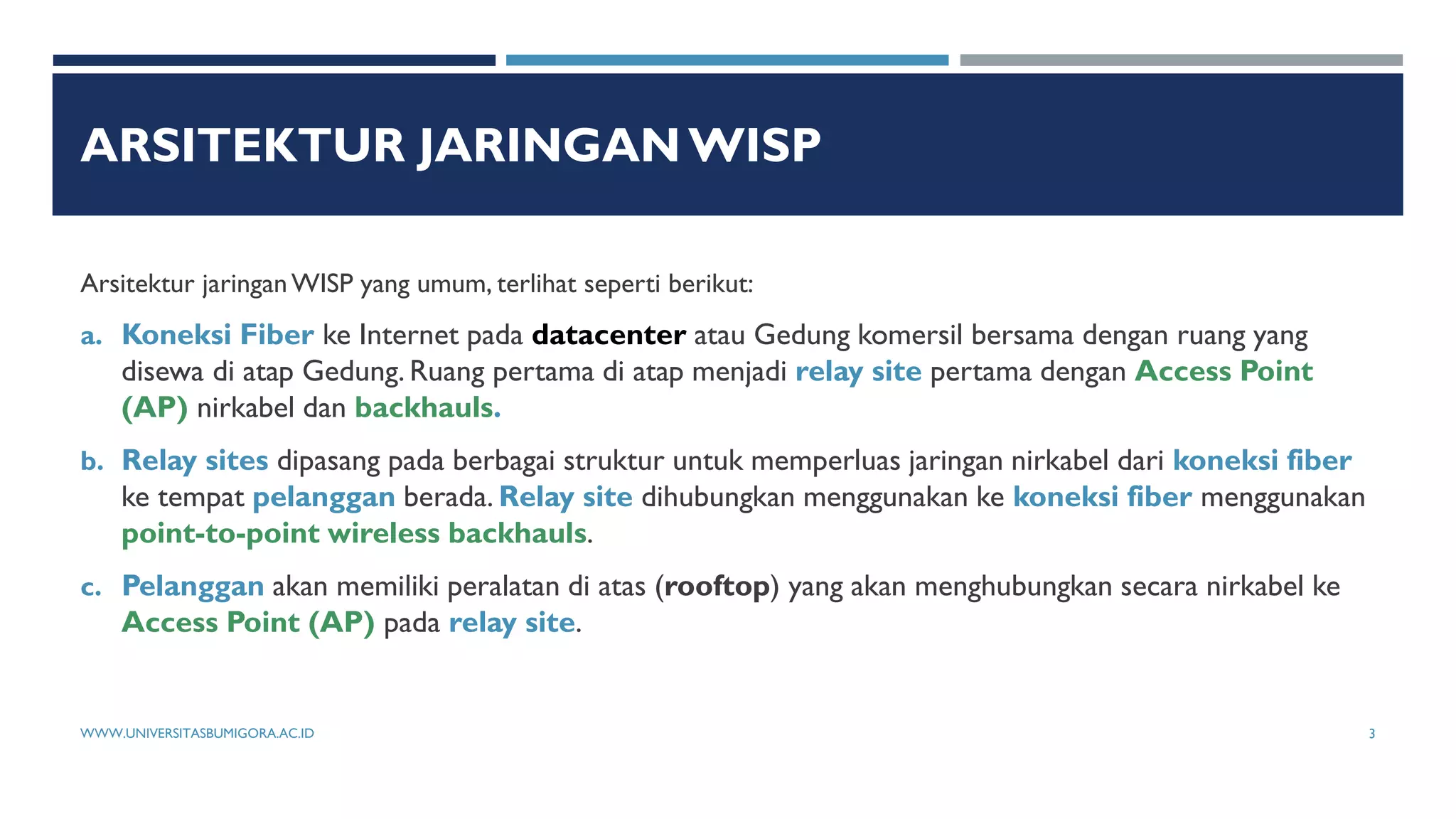 ARSITEKTUR JARINGANWISP
Arsitektur jaringanWISP yang umum, terlihat seperti berikut:
a. Koneksi Fiber ke Internet pada datacenter atau Gedung komersil bersama dengan ruang yang
disewa di atap Gedung. Ruang pertama di atap menjadi relay site pertama dengan Access Point
(AP) nirkabel dan backhauls.
b. Relay sites dipasang pada berbagai struktur untuk memperluas jaringan nirkabel dari koneksi fiber
ke tempat pelanggan berada. Relay site dihubungkan menggunakan ke koneksi fiber menggunakan
point-to-point wireless backhauls.
c. Pelanggan akan memiliki peralatan di atas (rooftop) yang akan menghubungkan secara nirkabel ke
Access Point (AP) pada relay site.
WWW.UNIVERSITASBUMIGORA.AC.ID 3
 