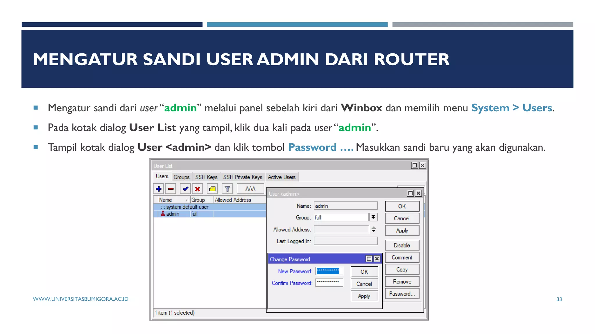 MENGATUR SANDI USER ADMIN DARI ROUTER
 Mengatur sandi dari user “admin” melalui panel sebelah kiri dari Winbox dan memilih menu System > Users.
 Pada kotak dialog User List yang tampil, klik dua kali pada user “admin”.
 Tampil kotak dialog User <admin> dan klik tombol Password …. Masukkan sandi baru yang akan digunakan.
WWW.UNIVERSITASBUMIGORA.AC.ID 33
 