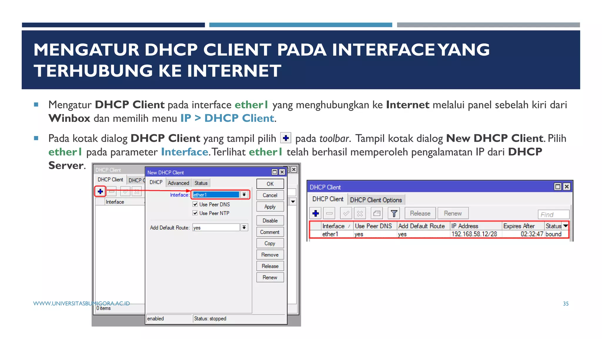 MENGATUR DHCP CLIENT PADA INTERFACEYANG
TERHUBUNG KE INTERNET
 Mengatur DHCP Client pada interface ether1 yang menghubungkan ke Internet melalui panel sebelah kiri dari
Winbox dan memilih menu IP > DHCP Client.
 Pada kotak dialog DHCP Client yang tampil pilih pada toolbar. Tampil kotak dialog New DHCP Client. Pilih
ether1 pada parameter Interface.Terlihat ether1 telah berhasil memperoleh pengalamatan IP dari DHCP
Server.
WWW.UNIVERSITASBUMIGORA.AC.ID 35
 
