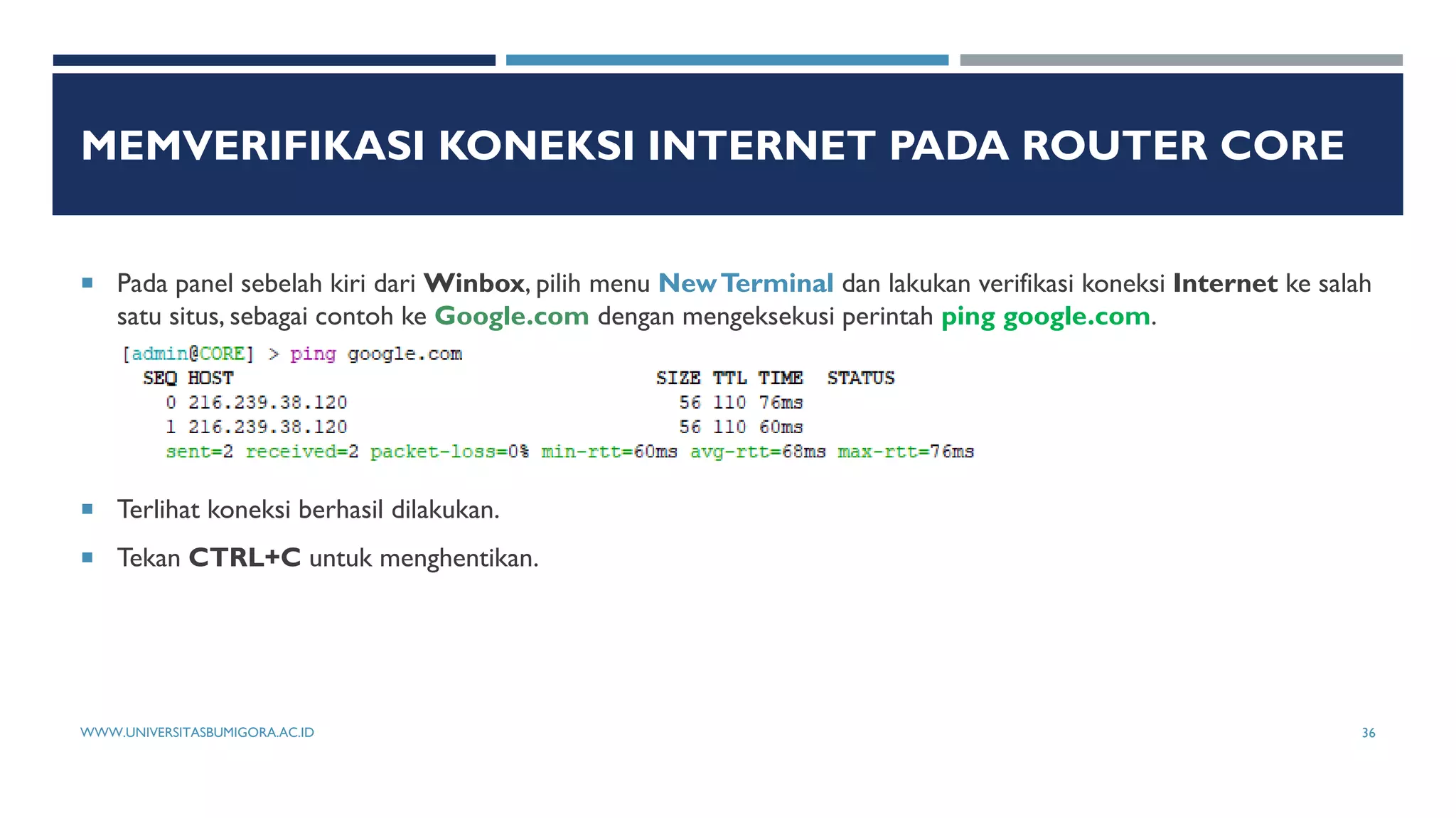 MEMVERIFIKASI KONEKSI INTERNET PADA ROUTER CORE
 Pada panel sebelah kiri dari Winbox, pilih menu NewTerminal dan lakukan verifikasi koneksi Internet ke salah
satu situs, sebagai contoh ke Google.com dengan mengeksekusi perintah ping google.com.
 Terlihat koneksi berhasil dilakukan.
 Tekan CTRL+C untuk menghentikan.
WWW.UNIVERSITASBUMIGORA.AC.ID 36
 