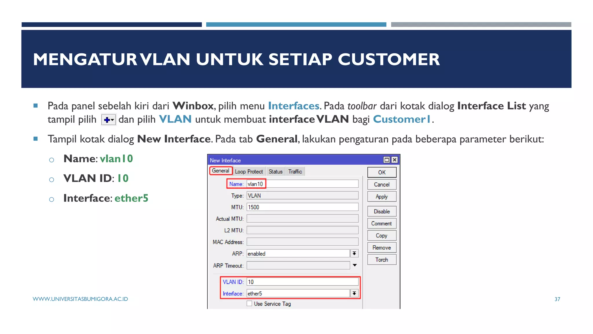 MENGATURVLAN UNTUK SETIAP CUSTOMER
 Pada panel sebelah kiri dari Winbox, pilih menu Interfaces. Pada toolbar dari kotak dialog Interface List yang
tampil pilih dan pilih VLAN untuk membuat interfaceVLAN bagi Customer1.
 Tampil kotak dialog New Interface. Pada tab General, lakukan pengaturan pada beberapa parameter berikut:
o Name: vlan10
o VLAN ID: 10
o Interface: ether5
WWW.UNIVERSITASBUMIGORA.AC.ID 37
 
