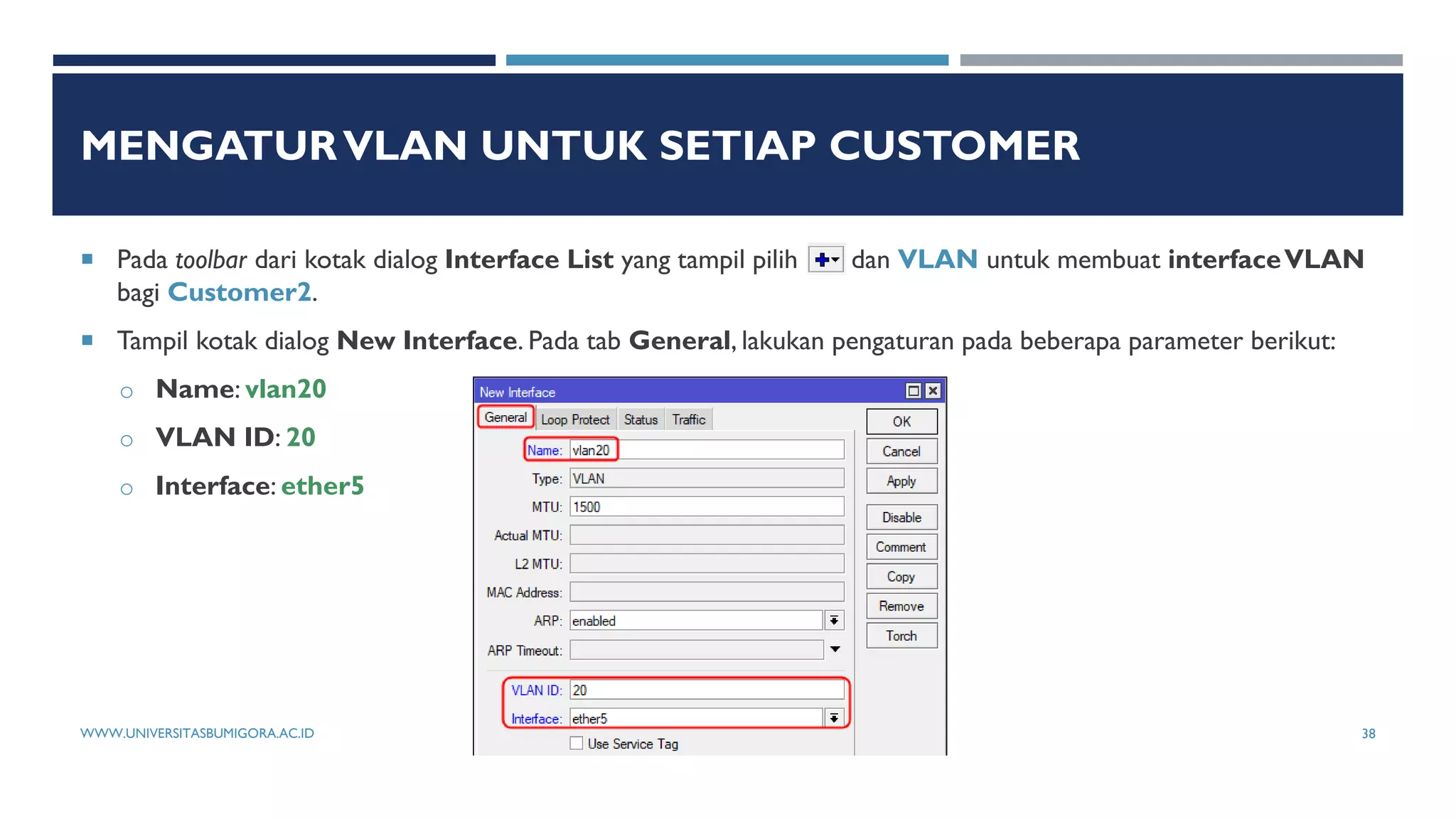 MENGATURVLAN UNTUK SETIAP CUSTOMER
 Pada toolbar dari kotak dialog Interface List yang tampil pilih dan VLAN untuk membuat interfaceVLAN
bagi Customer2.
 Tampil kotak dialog New Interface. Pada tab General, lakukan pengaturan pada beberapa parameter berikut:
o Name: vlan20
o VLAN ID: 20
o Interface: ether5
WWW.UNIVERSITASBUMIGORA.AC.ID 38
 