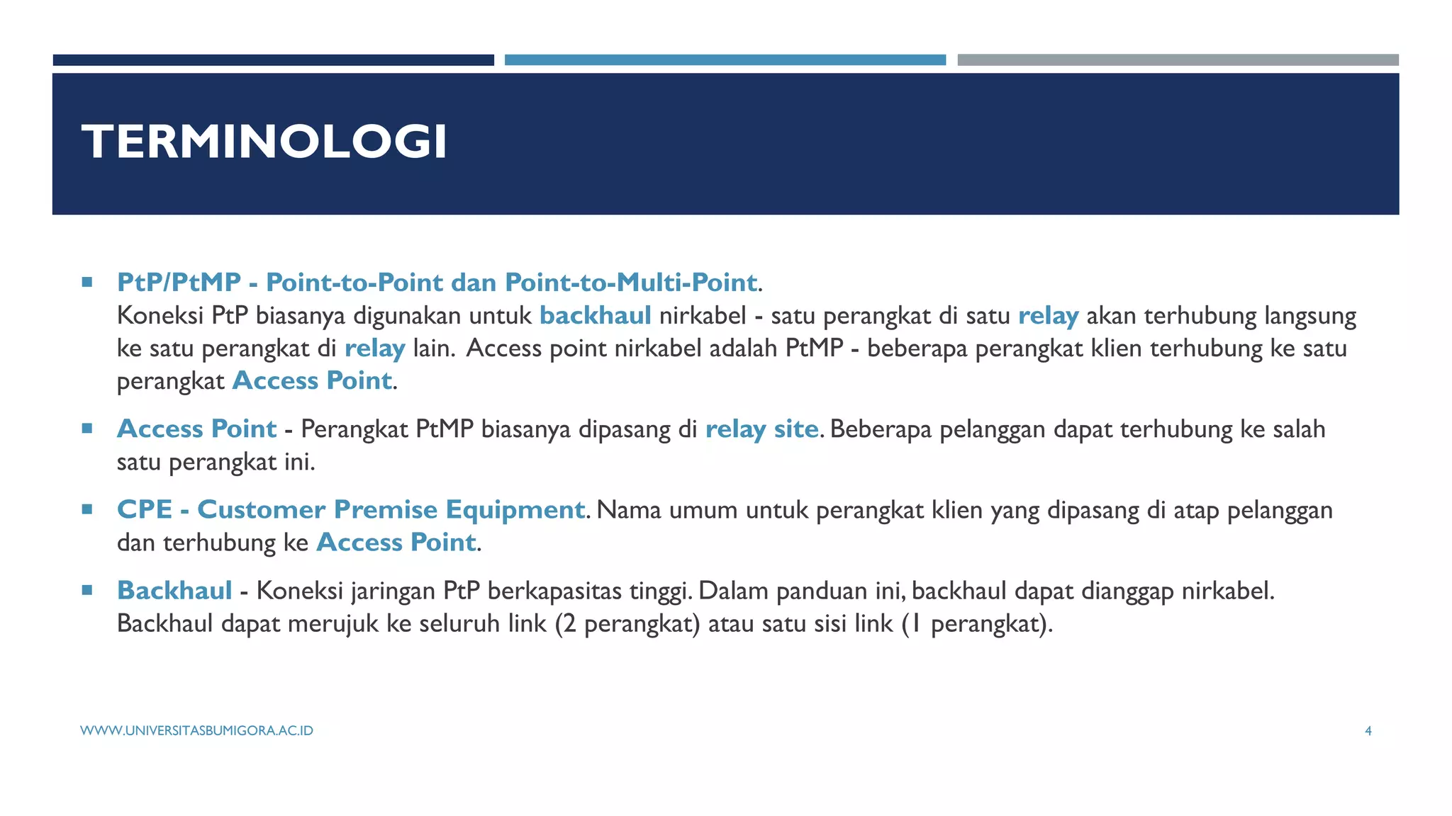 TERMINOLOGI
 PtP/PtMP - Point-to-Point dan Point-to-Multi-Point.
Koneksi PtP biasanya digunakan untuk backhaul nirkabel - satu perangkat di satu relay akan terhubung langsung
ke satu perangkat di relay lain. Access point nirkabel adalah PtMP - beberapa perangkat klien terhubung ke satu
perangkat Access Point.
 Access Point - Perangkat PtMP biasanya dipasang di relay site. Beberapa pelanggan dapat terhubung ke salah
satu perangkat ini.
 CPE - Customer Premise Equipment. Nama umum untuk perangkat klien yang dipasang di atap pelanggan
dan terhubung ke Access Point.
 Backhaul - Koneksi jaringan PtP berkapasitas tinggi. Dalam panduan ini, backhaul dapat dianggap nirkabel.
Backhaul dapat merujuk ke seluruh link (2 perangkat) atau satu sisi link (1 perangkat).
WWW.UNIVERSITASBUMIGORA.AC.ID 4
 