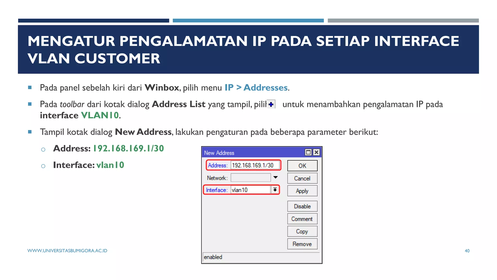 MENGATUR PENGALAMATAN IP PADA SETIAP INTERFACE
VLAN CUSTOMER
 Pada panel sebelah kiri dari Winbox, pilih menu IP > Addresses.
 Pada toolbar dari kotak dialog Address List yang tampil, pilih untuk menambahkan pengalamatan IP pada
interface VLAN10.
 Tampil kotak dialog New Address, lakukan pengaturan pada beberapa parameter berikut:
o Address: 192.168.169.1/30
o Interface: vlan10
WWW.UNIVERSITASBUMIGORA.AC.ID 40
 