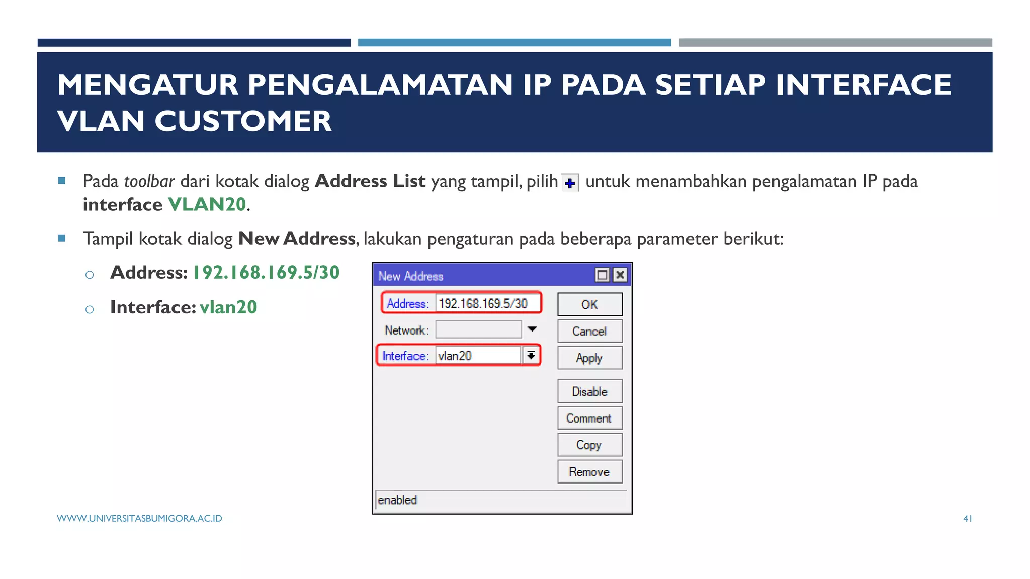 MENGATUR PENGALAMATAN IP PADA SETIAP INTERFACE
VLAN CUSTOMER
 Pada toolbar dari kotak dialog Address List yang tampil, pilih untuk menambahkan pengalamatan IP pada
interface VLAN20.
 Tampil kotak dialog New Address, lakukan pengaturan pada beberapa parameter berikut:
o Address: 192.168.169.5/30
o Interface: vlan20
WWW.UNIVERSITASBUMIGORA.AC.ID 41
 