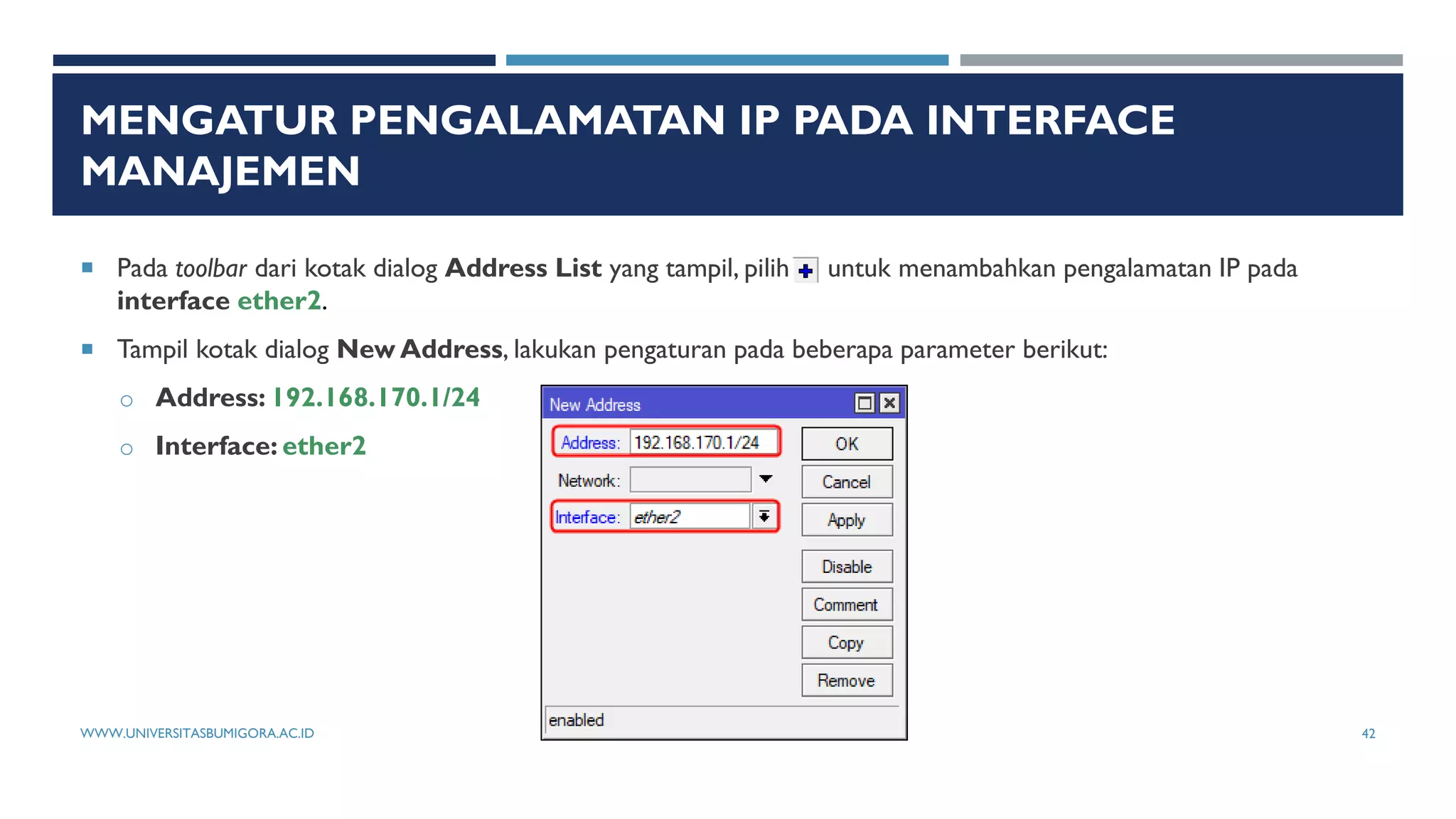 MENGATUR PENGALAMATAN IP PADA INTERFACE
MANAJEMEN
 Pada toolbar dari kotak dialog Address List yang tampil, pilih untuk menambahkan pengalamatan IP pada
interface ether2.
 Tampil kotak dialog New Address, lakukan pengaturan pada beberapa parameter berikut:
o Address: 192.168.170.1/24
o Interface: ether2
WWW.UNIVERSITASBUMIGORA.AC.ID 42
 