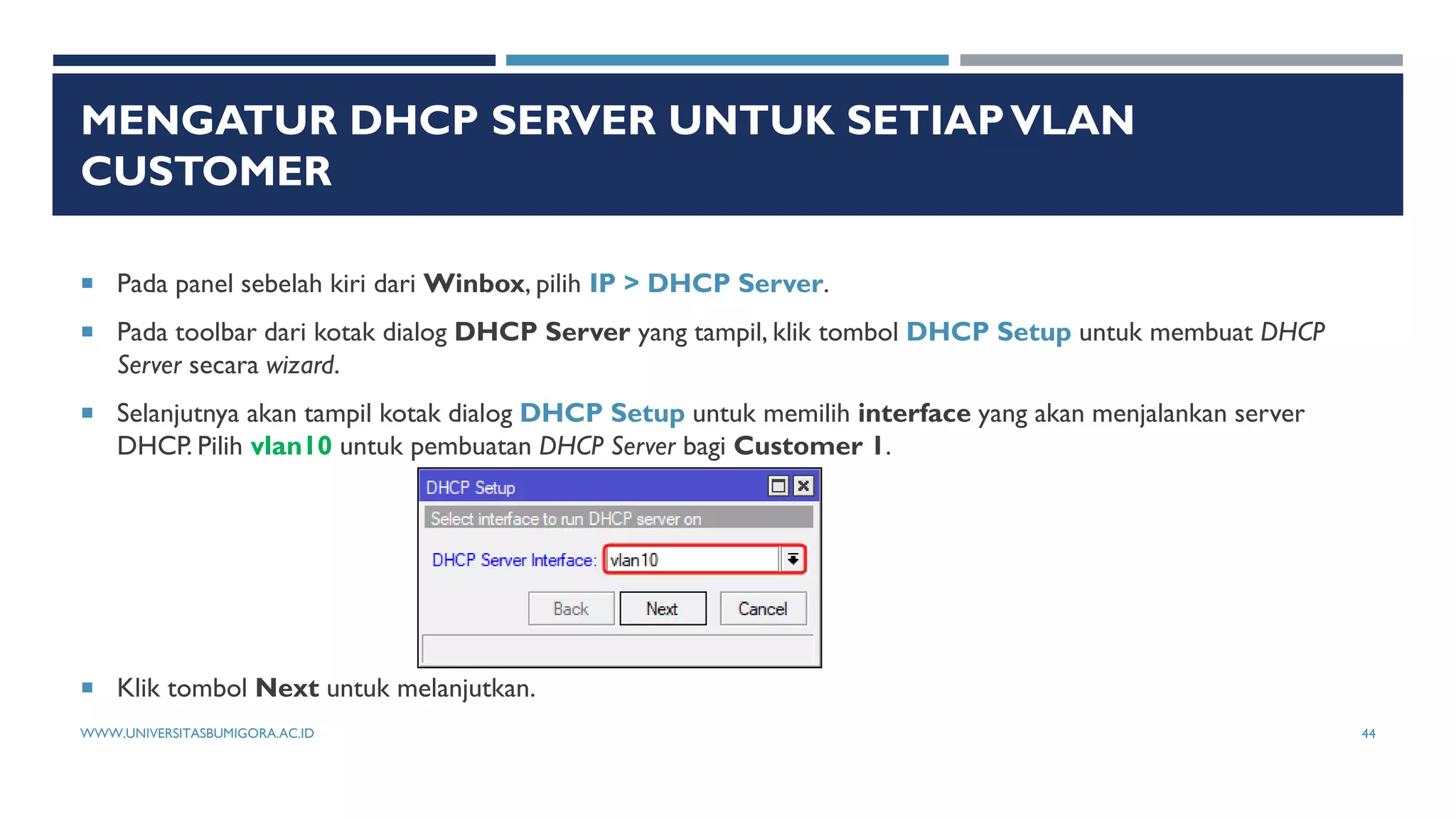 MENGATUR DHCP SERVER UNTUK SETIAPVLAN
CUSTOMER
 Pada panel sebelah kiri dari Winbox, pilih IP > DHCP Server.
 Pada toolbar dari kotak dialog DHCP Server yang tampil, klik tombol DHCP Setup untuk membuat DHCP
Server secara wizard.
 Selanjutnya akan tampil kotak dialog DHCP Setup untuk memilih interface yang akan menjalankan server
DHCP. Pilih vlan10 untuk pembuatan DHCP Server bagi Customer 1.
 Klik tombol Next untuk melanjutkan.
WWW.UNIVERSITASBUMIGORA.AC.ID 44
 