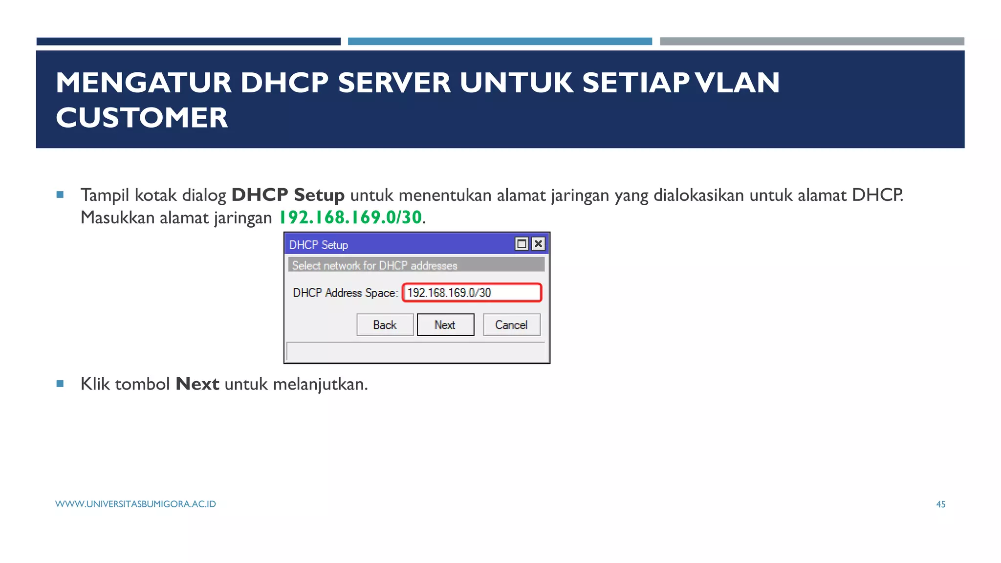 MENGATUR DHCP SERVER UNTUK SETIAPVLAN
CUSTOMER
 Tampil kotak dialog DHCP Setup untuk menentukan alamat jaringan yang dialokasikan untuk alamat DHCP.
Masukkan alamat jaringan 192.168.169.0/30.
 Klik tombol Next untuk melanjutkan.
WWW.UNIVERSITASBUMIGORA.AC.ID 45
 