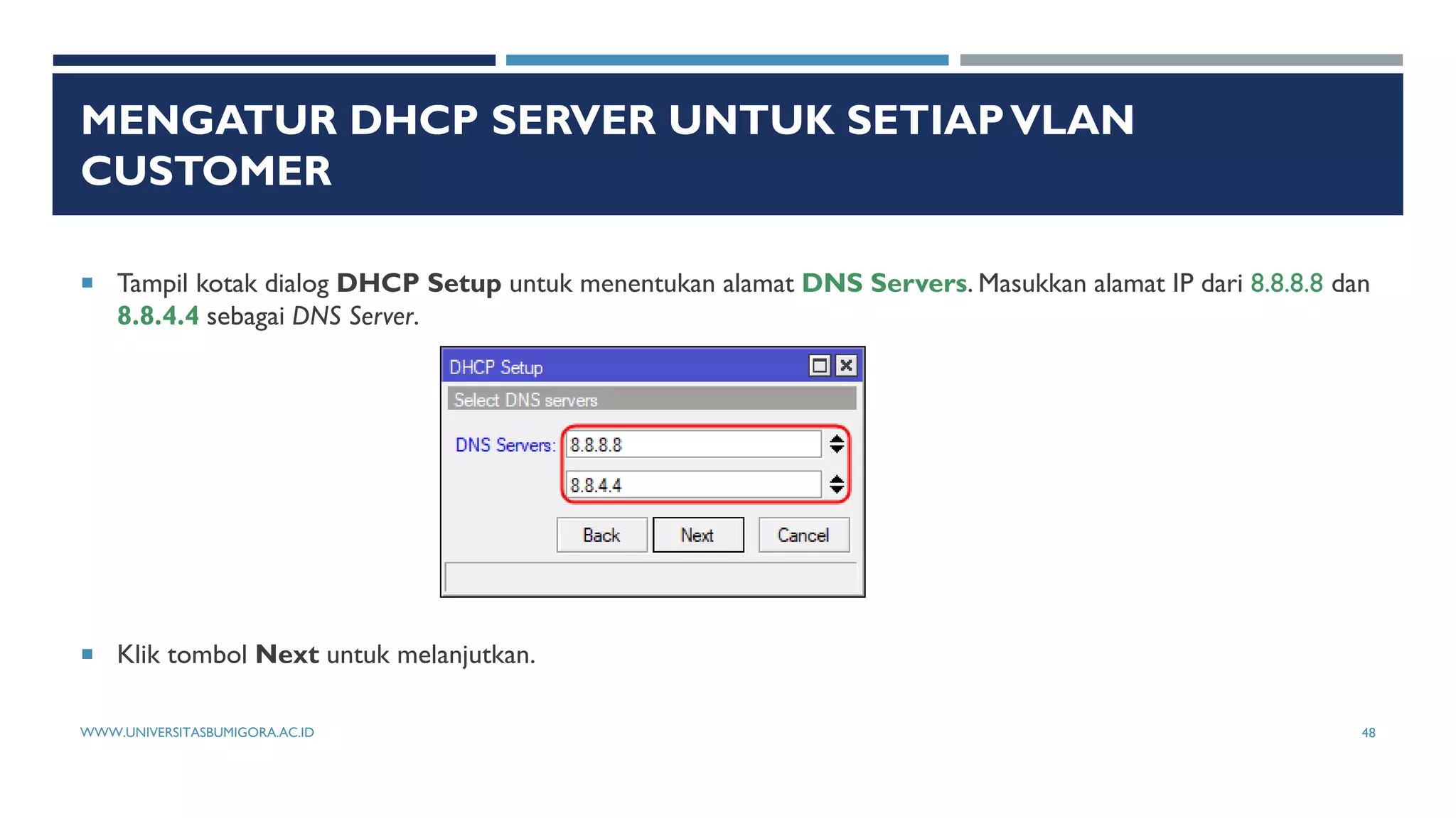 MENGATUR DHCP SERVER UNTUK SETIAPVLAN
CUSTOMER
 Tampil kotak dialog DHCP Setup untuk menentukan alamat DNS Servers. Masukkan alamat IP dari 8.8.8.8 dan
8.8.4.4 sebagai DNS Server.
 Klik tombol Next untuk melanjutkan.
WWW.UNIVERSITASBUMIGORA.AC.ID 48
 
