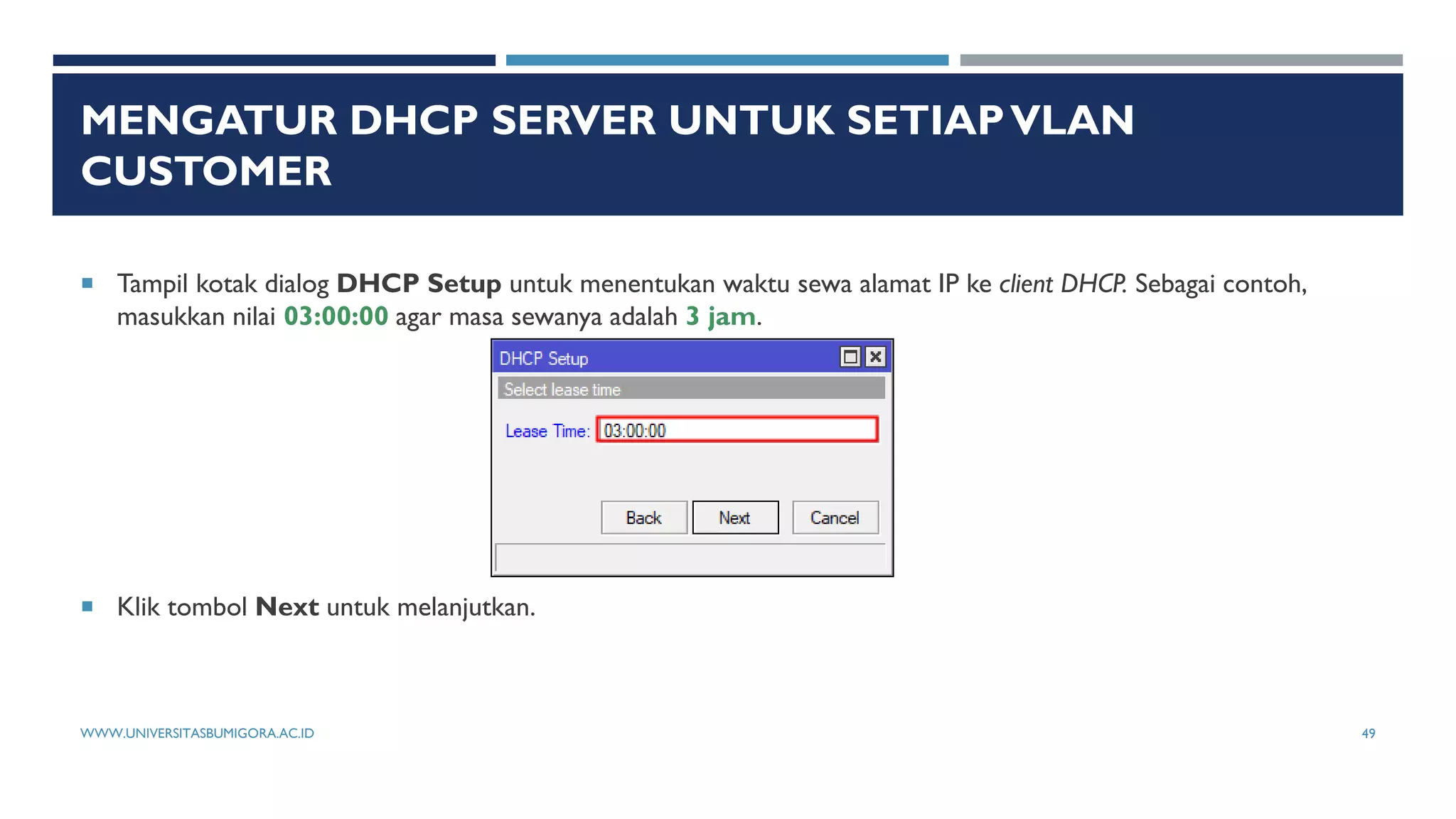 MENGATUR DHCP SERVER UNTUK SETIAPVLAN
CUSTOMER
 Tampil kotak dialog DHCP Setup untuk menentukan waktu sewa alamat IP ke client DHCP. Sebagai contoh,
masukkan nilai 03:00:00 agar masa sewanya adalah 3 jam.
 Klik tombol Next untuk melanjutkan.
WWW.UNIVERSITASBUMIGORA.AC.ID 49
 