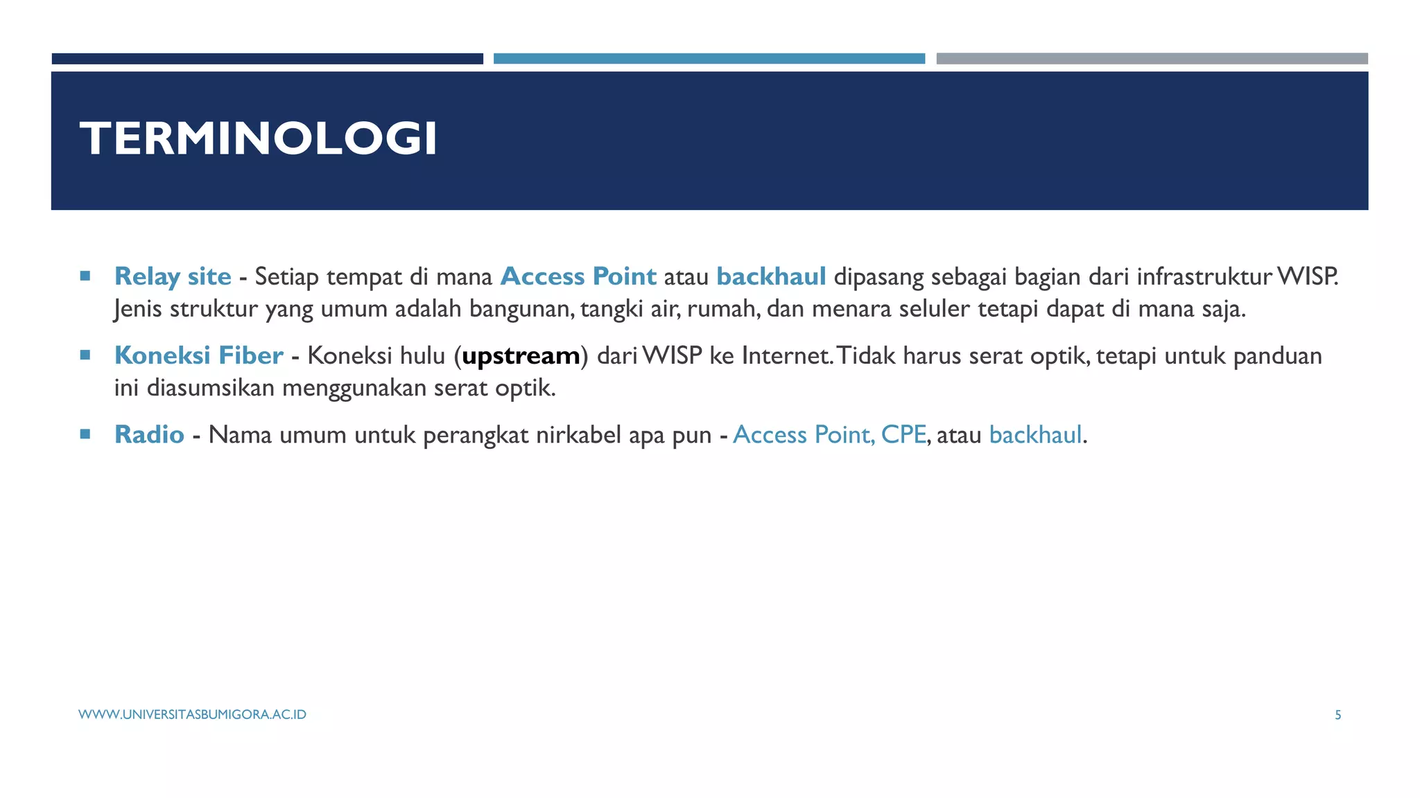 TERMINOLOGI
 Relay site - Setiap tempat di mana Access Point atau backhaul dipasang sebagai bagian dari infrastruktur WISP.
Jenis struktur yang umum adalah bangunan, tangki air, rumah, dan menara seluler tetapi dapat di mana saja.
 Koneksi Fiber - Koneksi hulu (upstream) dari WISP ke Internet.Tidak harus serat optik, tetapi untuk panduan
ini diasumsikan menggunakan serat optik.
 Radio - Nama umum untuk perangkat nirkabel apa pun - Access Point, CPE, atau backhaul.
WWW.UNIVERSITASBUMIGORA.AC.ID 5
 