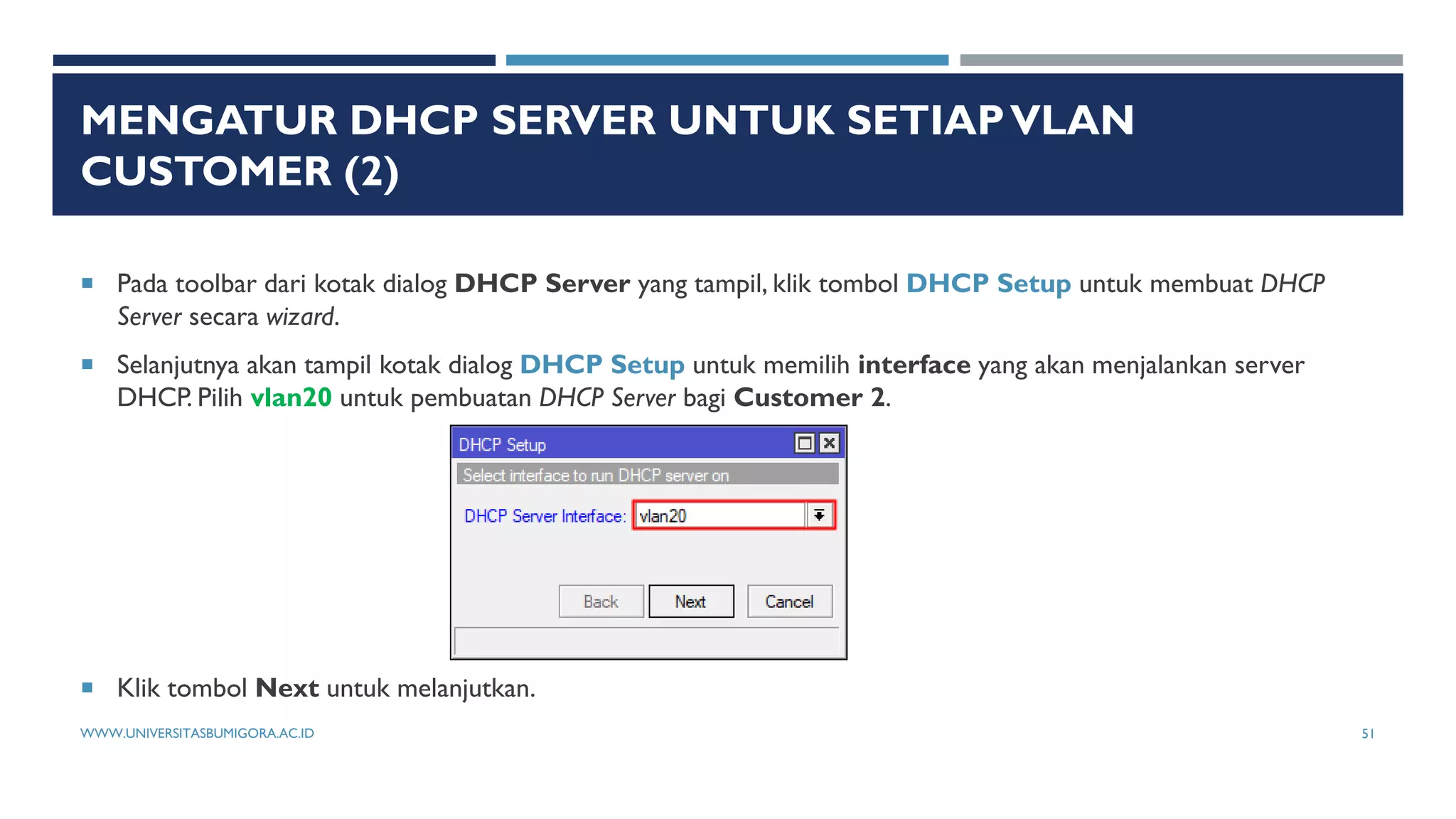 MENGATUR DHCP SERVER UNTUK SETIAPVLAN
CUSTOMER (2)
 Pada toolbar dari kotak dialog DHCP Server yang tampil, klik tombol DHCP Setup untuk membuat DHCP
Server secara wizard.
 Selanjutnya akan tampil kotak dialog DHCP Setup untuk memilih interface yang akan menjalankan server
DHCP. Pilih vlan20 untuk pembuatan DHCP Server bagi Customer 2.
 Klik tombol Next untuk melanjutkan.
WWW.UNIVERSITASBUMIGORA.AC.ID 51
 