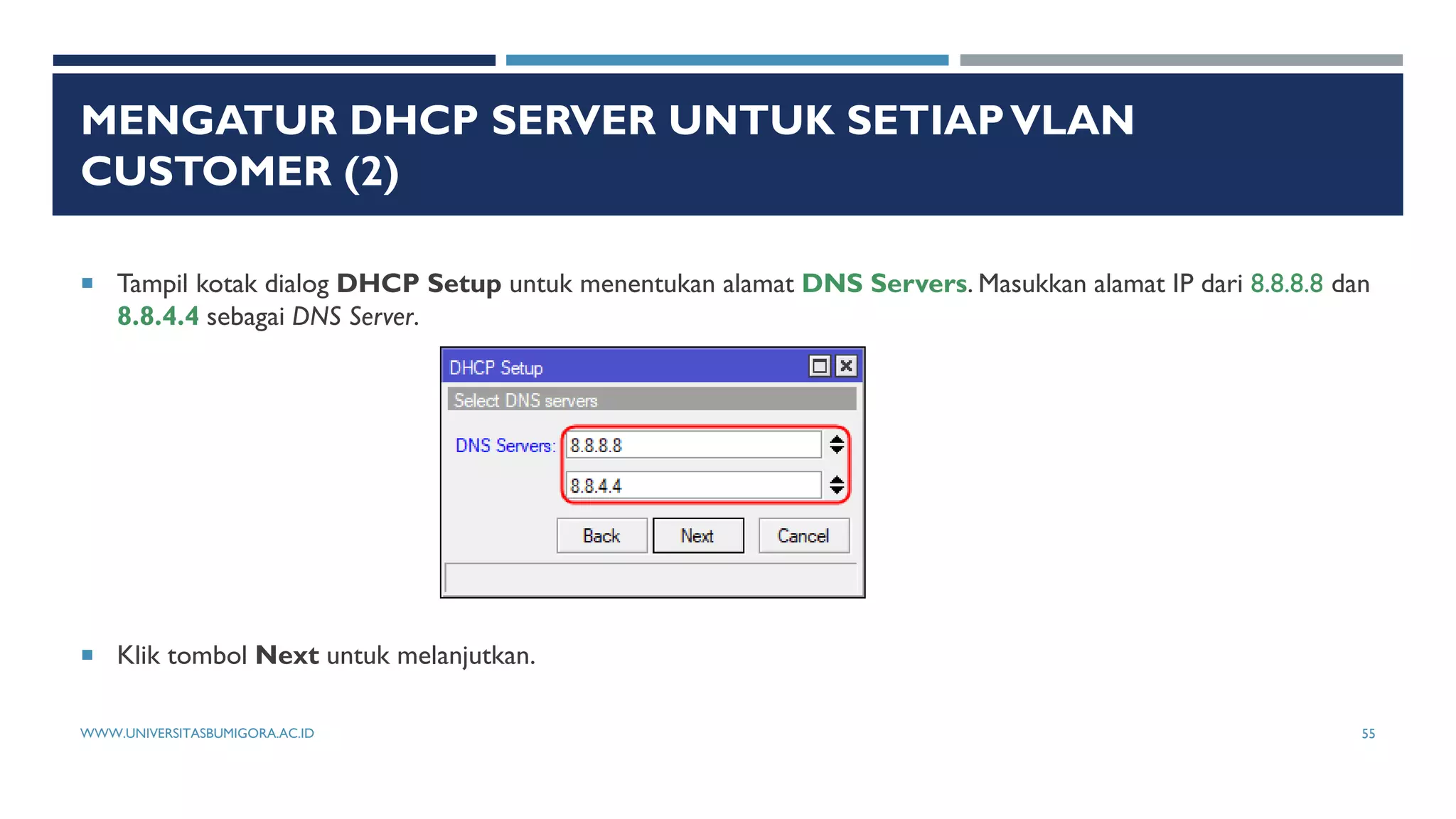 MENGATUR DHCP SERVER UNTUK SETIAPVLAN
CUSTOMER (2)
 Tampil kotak dialog DHCP Setup untuk menentukan alamat DNS Servers. Masukkan alamat IP dari 8.8.8.8 dan
8.8.4.4 sebagai DNS Server.
 Klik tombol Next untuk melanjutkan.
WWW.UNIVERSITASBUMIGORA.AC.ID 55
 