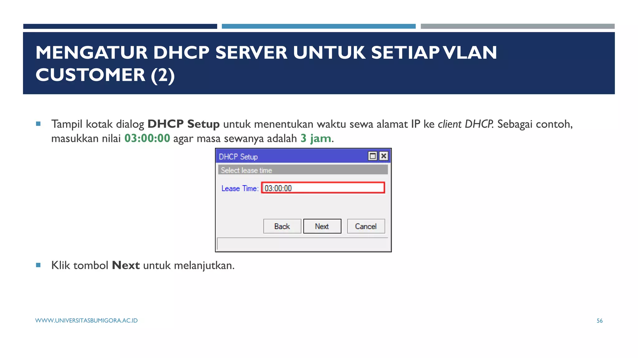 MENGATUR DHCP SERVER UNTUK SETIAPVLAN
CUSTOMER (2)
 Tampil kotak dialog DHCP Setup untuk menentukan waktu sewa alamat IP ke client DHCP. Sebagai contoh,
masukkan nilai 03:00:00 agar masa sewanya adalah 3 jam.
 Klik tombol Next untuk melanjutkan.
WWW.UNIVERSITASBUMIGORA.AC.ID 56
 
