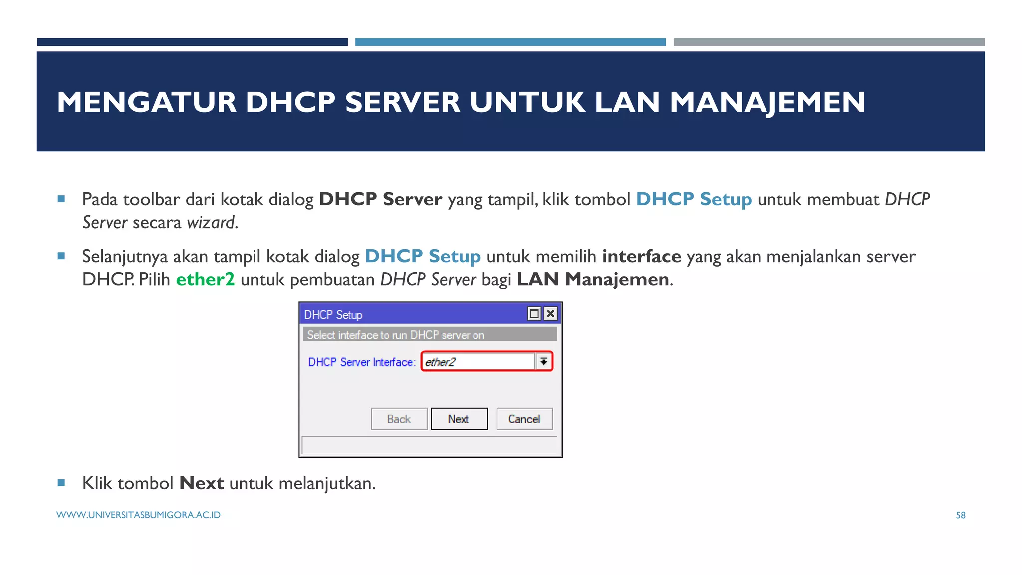 MENGATUR DHCP SERVER UNTUK LAN MANAJEMEN
 Pada toolbar dari kotak dialog DHCP Server yang tampil, klik tombol DHCP Setup untuk membuat DHCP
Server secara wizard.
 Selanjutnya akan tampil kotak dialog DHCP Setup untuk memilih interface yang akan menjalankan server
DHCP. Pilih ether2 untuk pembuatan DHCP Server bagi LAN Manajemen.
 Klik tombol Next untuk melanjutkan.
WWW.UNIVERSITASBUMIGORA.AC.ID 58
 