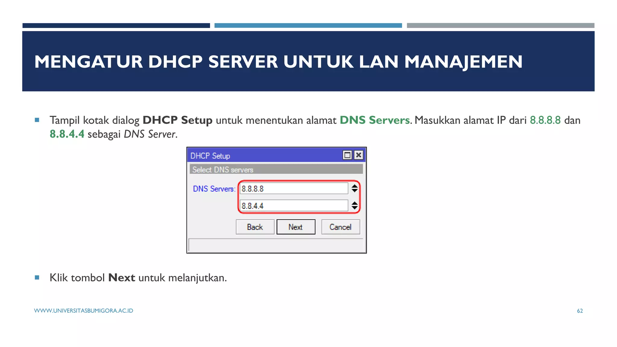 MENGATUR DHCP SERVER UNTUK LAN MANAJEMEN
 Tampil kotak dialog DHCP Setup untuk menentukan alamat DNS Servers. Masukkan alamat IP dari 8.8.8.8 dan
8.8.4.4 sebagai DNS Server.
 Klik tombol Next untuk melanjutkan.
WWW.UNIVERSITASBUMIGORA.AC.ID 62
 