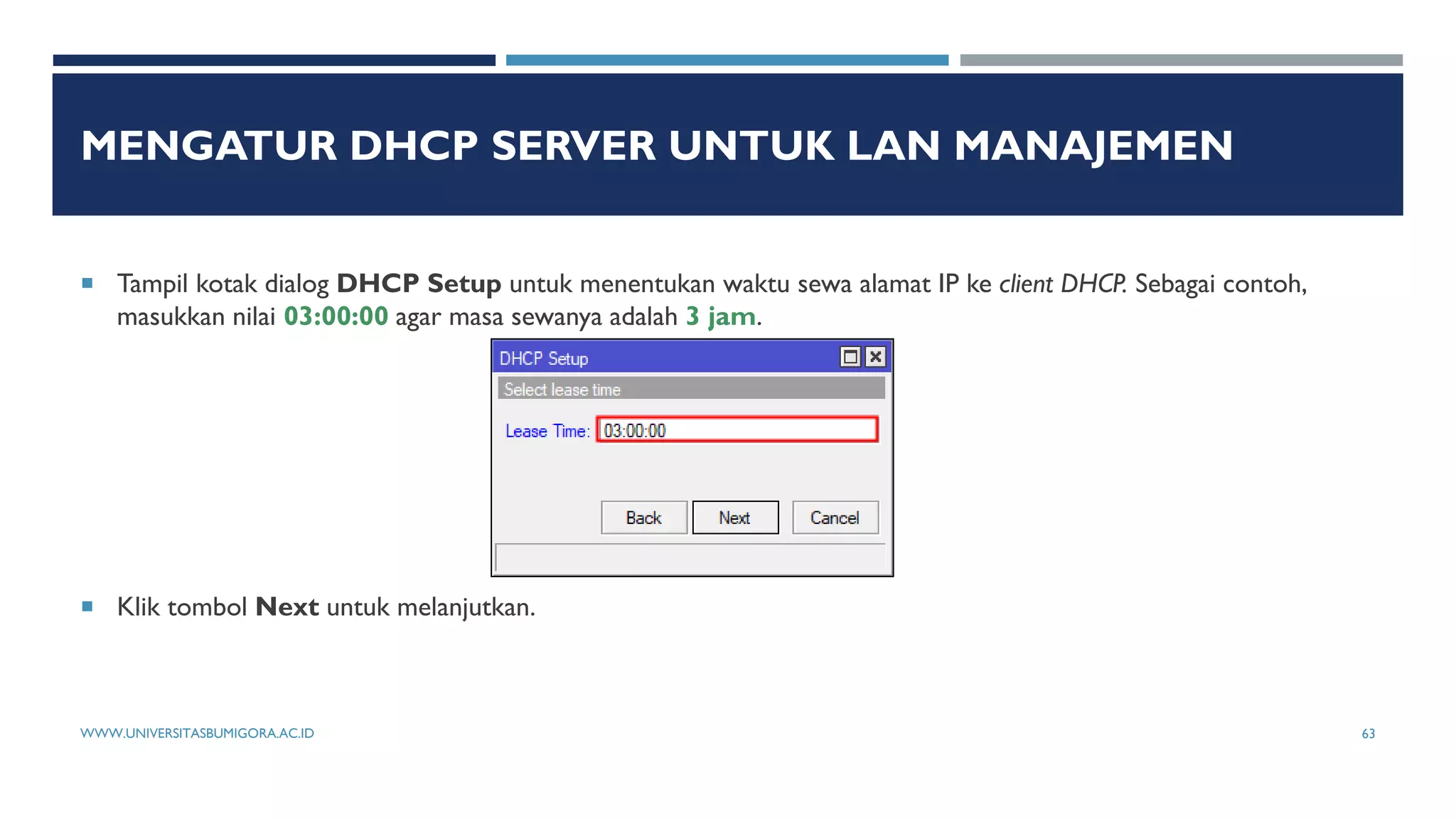 MENGATUR DHCP SERVER UNTUK LAN MANAJEMEN
 Tampil kotak dialog DHCP Setup untuk menentukan waktu sewa alamat IP ke client DHCP. Sebagai contoh,
masukkan nilai 03:00:00 agar masa sewanya adalah 3 jam.
 Klik tombol Next untuk melanjutkan.
WWW.UNIVERSITASBUMIGORA.AC.ID 63
 