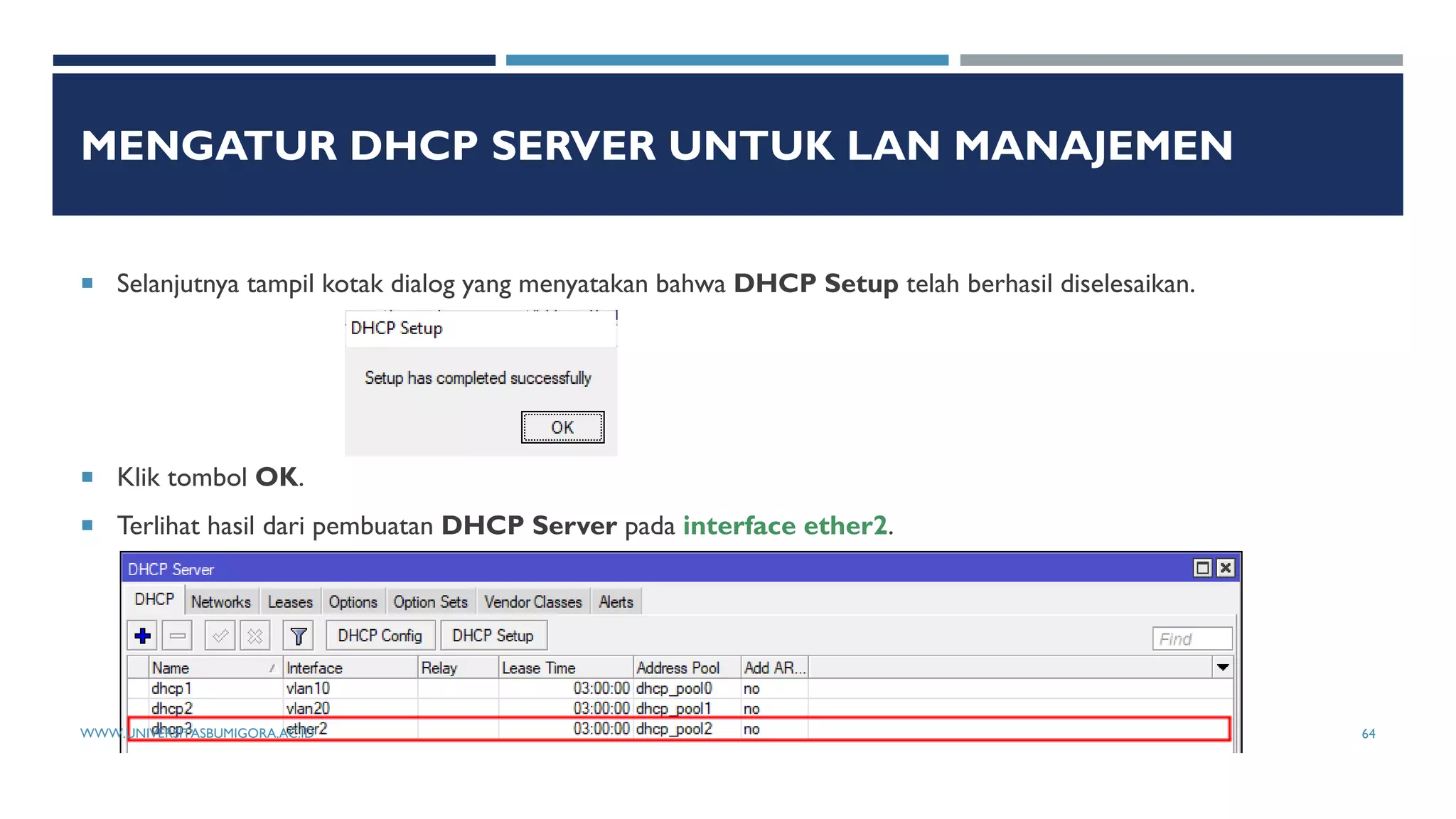 MENGATUR DHCP SERVER UNTUK LAN MANAJEMEN
 Selanjutnya tampil kotak dialog yang menyatakan bahwa DHCP Setup telah berhasil diselesaikan.
 Klik tombol OK.
 Terlihat hasil dari pembuatan DHCP Server pada interface ether2.
WWW.UNIVERSITASBUMIGORA.AC.ID 64
 