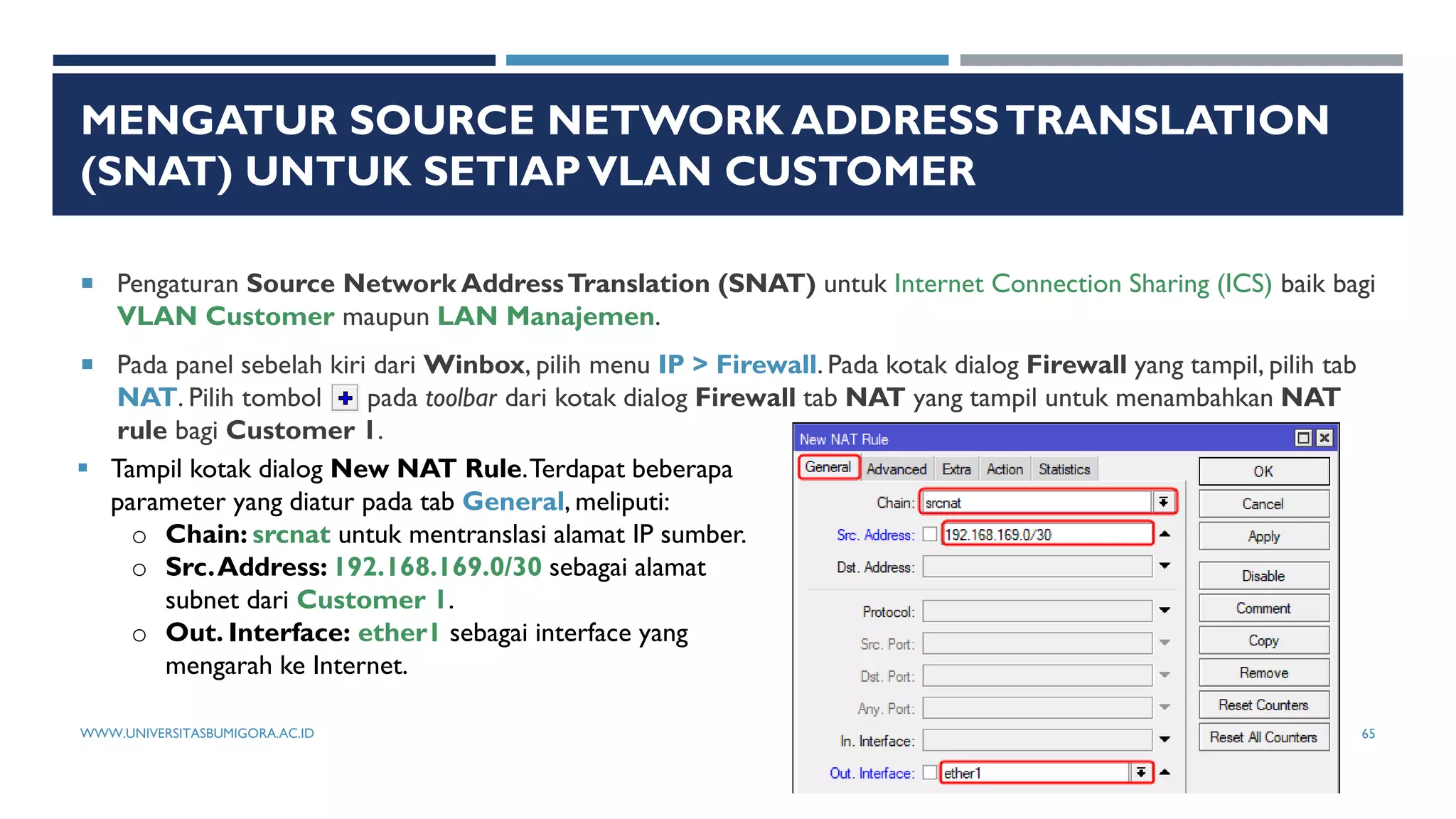 MENGATUR SOURCE NETWORK ADDRESSTRANSLATION
(SNAT) UNTUK SETIAPVLAN CUSTOMER
 Pengaturan Source Network AddressTranslation (SNAT) untuk Internet Connection Sharing (ICS) baik bagi
VLAN Customer maupun LAN Manajemen.
 Pada panel sebelah kiri dari Winbox, pilih menu IP > Firewall. Pada kotak dialog Firewall yang tampil, pilih tab
NAT. Pilih tombol pada toolbar dari kotak dialog Firewall tab NAT yang tampil untuk menambahkan NAT
rule bagi Customer 1.
 Tampil kotak dialog New NAT Rule.Terdapat beberapa
parameter yang diatur pada tab General, meliputi:
o Chain: srcnat untuk mentranslasi alamat IP sumber.
o Src.Address: 192.168.169.0/30 sebagai alamat
subnet dari Customer 1.
o Out. Interface: ether1 sebagai interface yang
mengarah ke Internet.
WWW.UNIVERSITASBUMIGORA.AC.ID 65
 