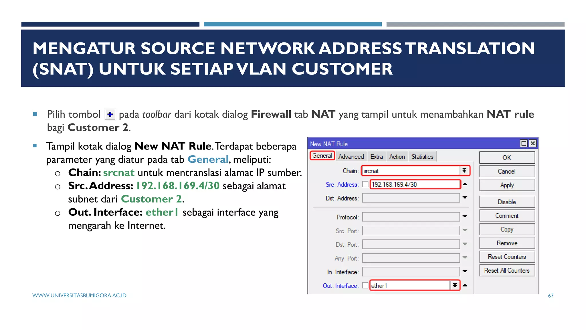 MENGATUR SOURCE NETWORK ADDRESSTRANSLATION
(SNAT) UNTUK SETIAPVLAN CUSTOMER
 Pilih tombol pada toolbar dari kotak dialog Firewall tab NAT yang tampil untuk menambahkan NAT rule
bagi Customer 2.
 Tampil kotak dialog New NAT Rule.Terdapat beberapa
parameter yang diatur pada tab General, meliputi:
o Chain: srcnat untuk mentranslasi alamat IP sumber.
o Src.Address: 192.168.169.4/30 sebagai alamat
subnet dari Customer 2.
o Out. Interface: ether1 sebagai interface yang
mengarah ke Internet.
WWW.UNIVERSITASBUMIGORA.AC.ID 67
 