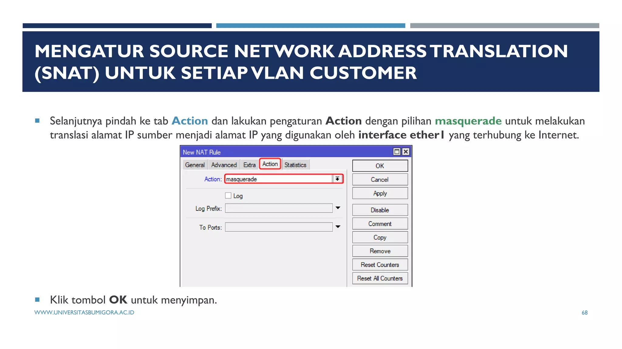 MENGATUR SOURCE NETWORK ADDRESSTRANSLATION
(SNAT) UNTUK SETIAPVLAN CUSTOMER
 Selanjutnya pindah ke tab Action dan lakukan pengaturan Action dengan pilihan masquerade untuk melakukan
translasi alamat IP sumber menjadi alamat IP yang digunakan oleh interface ether1 yang terhubung ke Internet.
 Klik tombol OK untuk menyimpan.
WWW.UNIVERSITASBUMIGORA.AC.ID 68
 