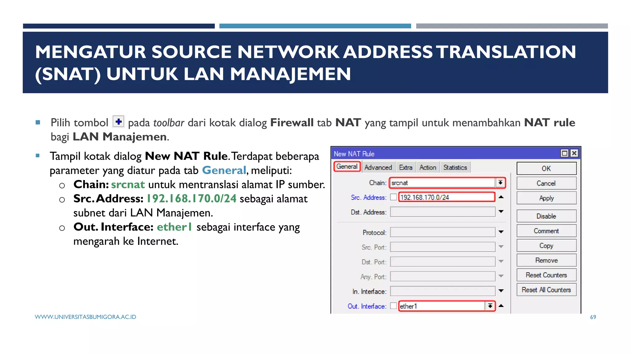 MENGATUR SOURCE NETWORK ADDRESSTRANSLATION
(SNAT) UNTUK LAN MANAJEMEN
 Pilih tombol pada toolbar dari kotak dialog Firewall tab NAT yang tampil untuk menambahkan NAT rule
bagi LAN Manajemen.
 Tampil kotak dialog New NAT Rule.Terdapat beberapa
parameter yang diatur pada tab General, meliputi:
o Chain: srcnat untuk mentranslasi alamat IP sumber.
o Src.Address: 192.168.170.0/24 sebagai alamat
subnet dari LAN Manajemen.
o Out. Interface: ether1 sebagai interface yang
mengarah ke Internet.
WWW.UNIVERSITASBUMIGORA.AC.ID 69
 