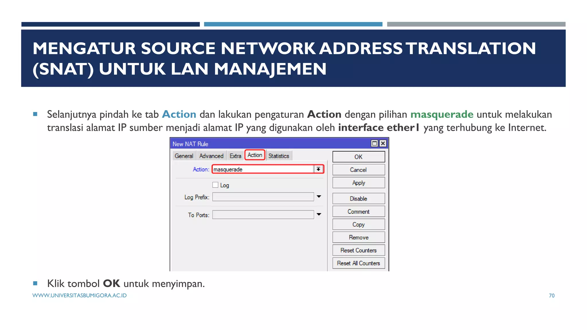 MENGATUR SOURCE NETWORK ADDRESSTRANSLATION
(SNAT) UNTUK LAN MANAJEMEN
 Selanjutnya pindah ke tab Action dan lakukan pengaturan Action dengan pilihan masquerade untuk melakukan
translasi alamat IP sumber menjadi alamat IP yang digunakan oleh interface ether1 yang terhubung ke Internet.
 Klik tombol OK untuk menyimpan.
WWW.UNIVERSITASBUMIGORA.AC.ID 70
 