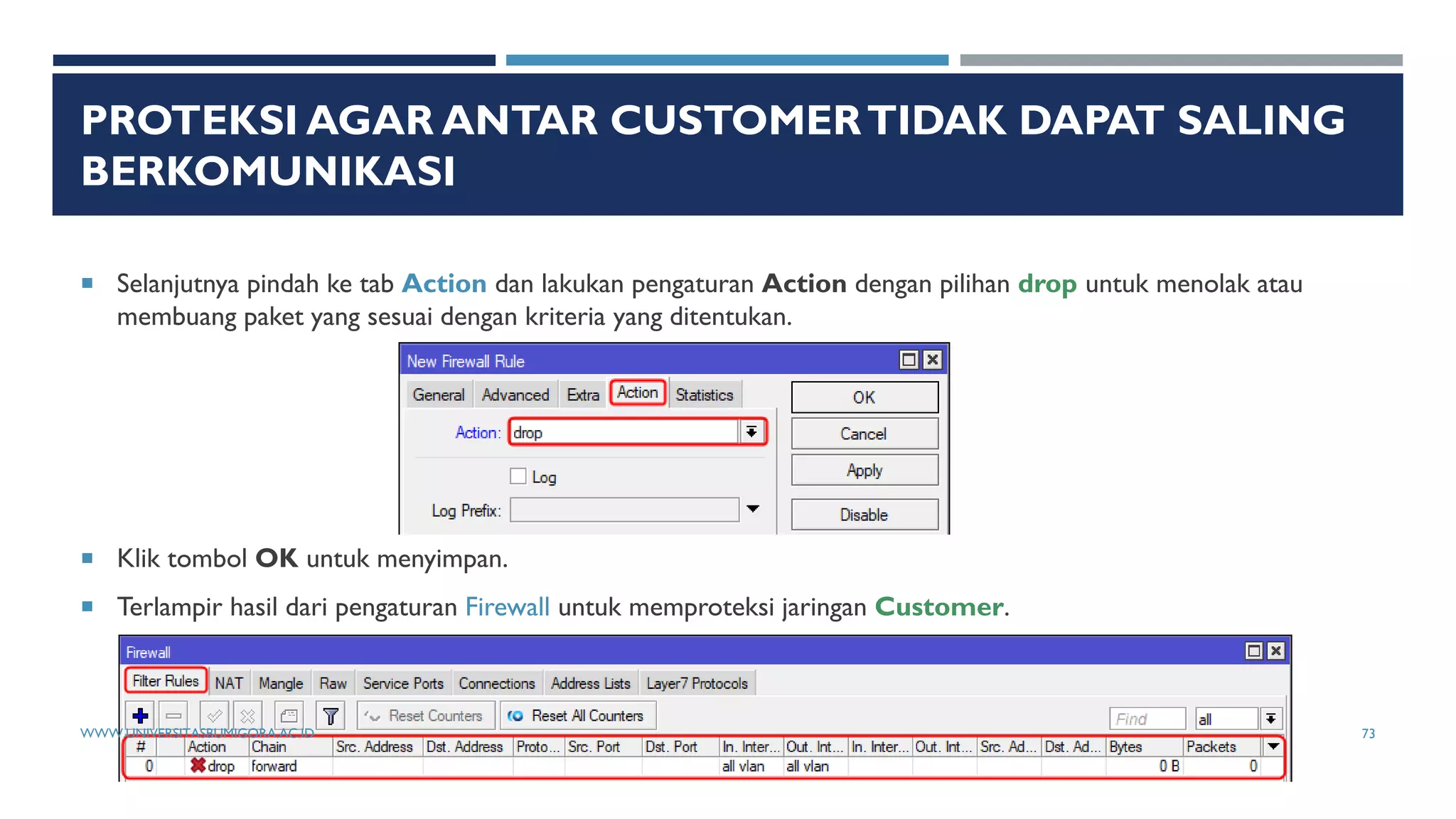 PROTEKSI AGAR ANTAR CUSTOMERTIDAK DAPAT SALING
BERKOMUNIKASI
 Selanjutnya pindah ke tab Action dan lakukan pengaturan Action dengan pilihan drop untuk menolak atau
membuang paket yang sesuai dengan kriteria yang ditentukan.
 Klik tombol OK untuk menyimpan.
 Terlampir hasil dari pengaturan Firewall untuk memproteksi jaringan Customer.
WWW.UNIVERSITASBUMIGORA.AC.ID 73
 