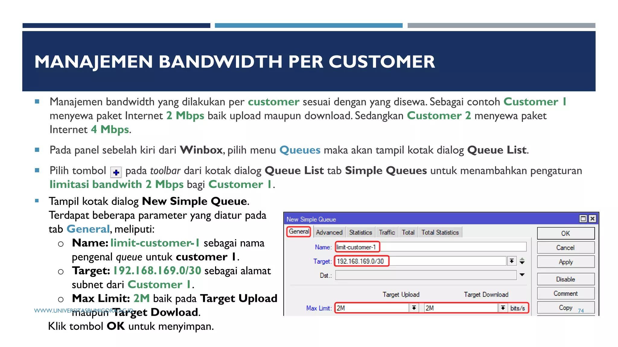 MANAJEMEN BANDWIDTH PER CUSTOMER
 Manajemen bandwidth yang dilakukan per customer sesuai dengan yang disewa. Sebagai contoh Customer 1
menyewa paket Internet 2 Mbps baik upload maupun download. Sedangkan Customer 2 menyewa paket
Internet 4 Mbps.
 Pada panel sebelah kiri dari Winbox, pilih menu Queues maka akan tampil kotak dialog Queue List.
 Pilih tombol pada toolbar dari kotak dialog Queue List tab Simple Queues untuk menambahkan pengaturan
limitasi bandwith 2 Mbps bagi Customer 1.
 Tampil kotak dialog New Simple Queue.
Terdapat beberapa parameter yang diatur pada
tab General, meliputi:
o Name: limit-customer-1 sebagai nama
pengenal queue untuk customer 1.
o Target: 192.168.169.0/30 sebagai alamat
subnet dari Customer 1.
o Max Limit: 2M baik pada Target Upload
maupun Target Dowload.
Klik tombol OK untuk menyimpan.
WWW.UNIVERSITASBUMIGORA.AC.ID 74
 