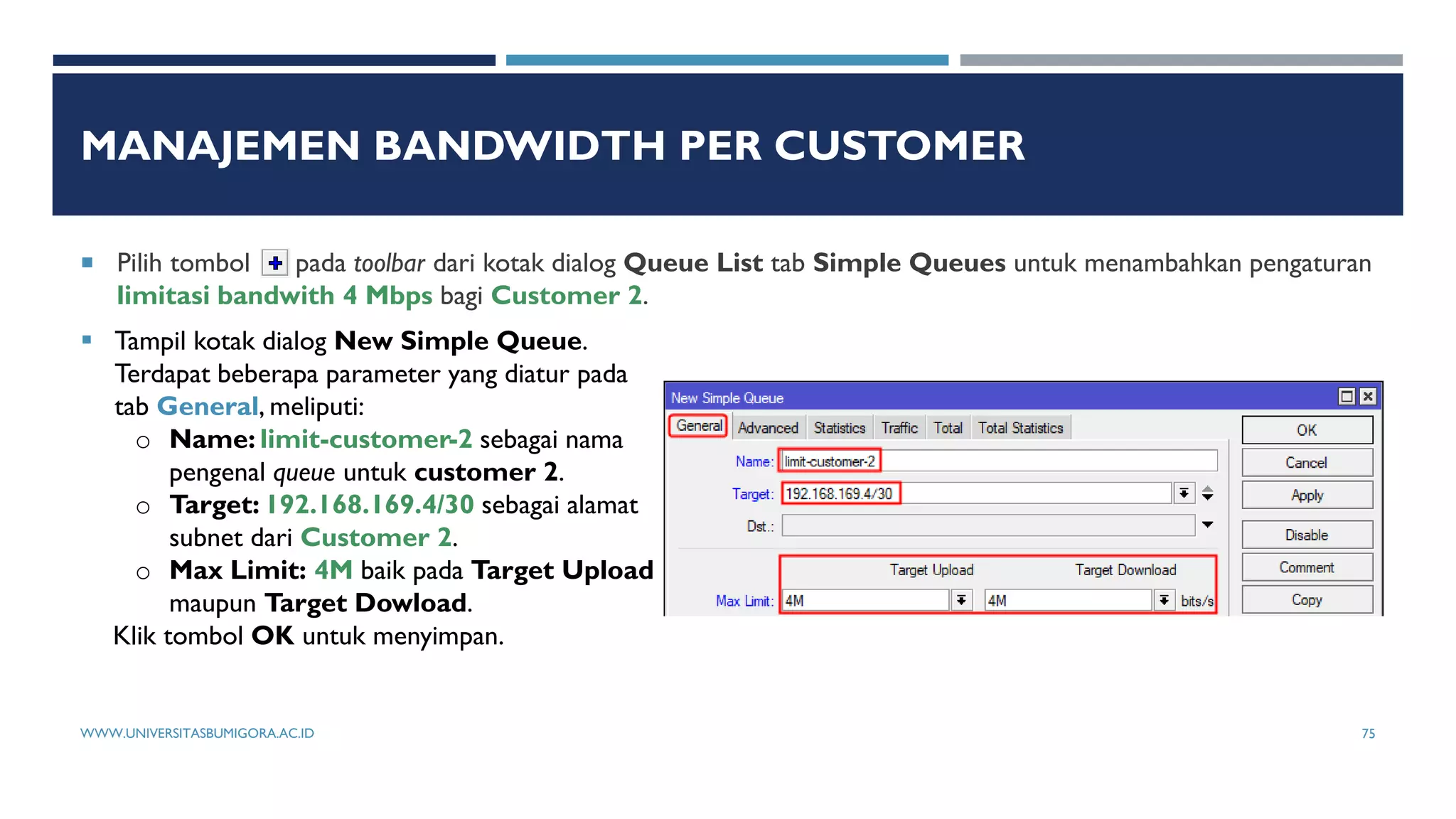 MANAJEMEN BANDWIDTH PER CUSTOMER
 Pilih tombol pada toolbar dari kotak dialog Queue List tab Simple Queues untuk menambahkan pengaturan
limitasi bandwith 4 Mbps bagi Customer 2.
 Tampil kotak dialog New Simple Queue.
Terdapat beberapa parameter yang diatur pada
tab General, meliputi:
o Name: limit-customer-2 sebagai nama
pengenal queue untuk customer 2.
o Target: 192.168.169.4/30 sebagai alamat
subnet dari Customer 2.
o Max Limit: 4M baik pada Target Upload
maupun Target Dowload.
Klik tombol OK untuk menyimpan.
WWW.UNIVERSITASBUMIGORA.AC.ID 75
 