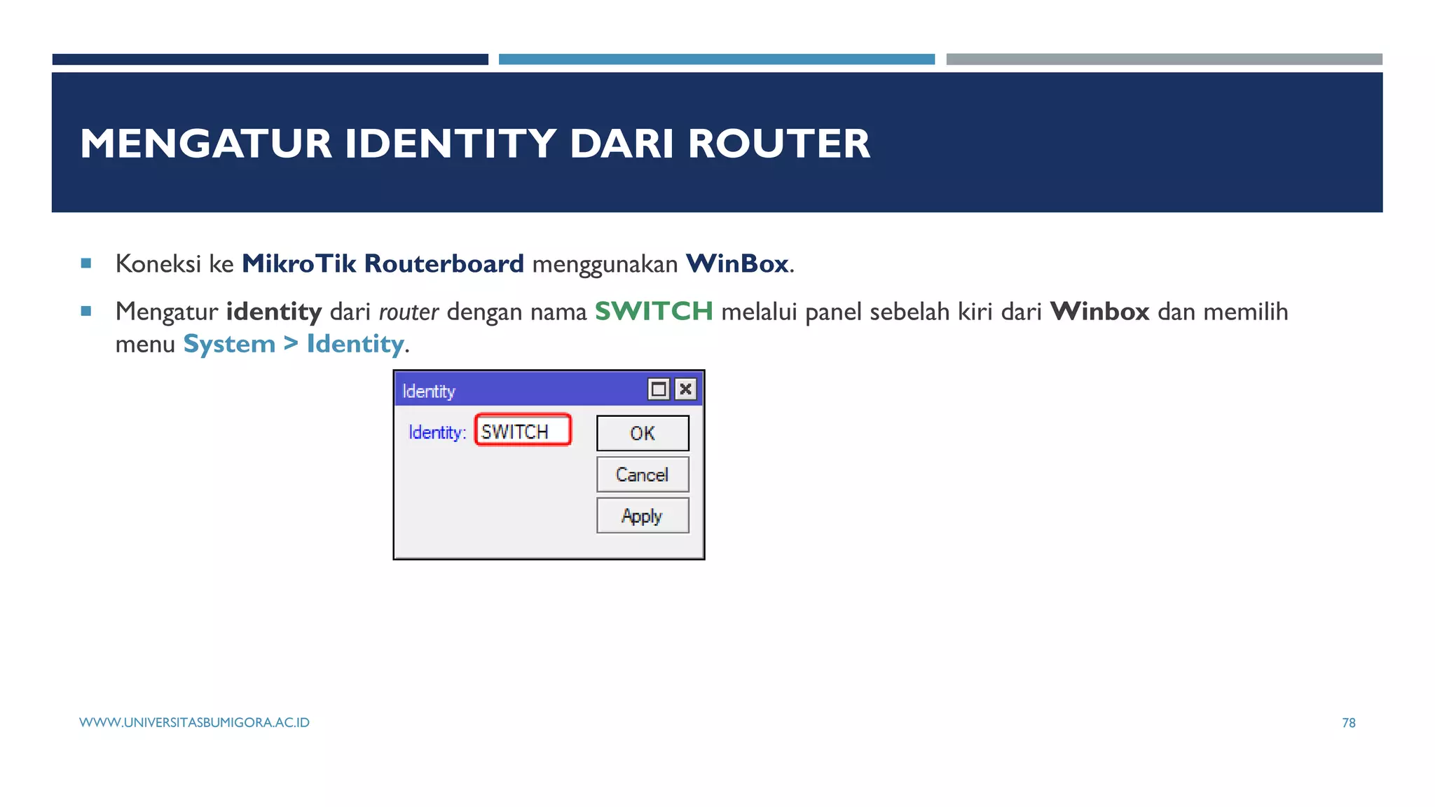 MENGATUR IDENTITY DARI ROUTER
 Koneksi ke MikroTik Routerboard menggunakan WinBox.
 Mengatur identity dari router dengan nama SWITCH melalui panel sebelah kiri dari Winbox dan memilih
menu System > Identity.
WWW.UNIVERSITASBUMIGORA.AC.ID 78
 