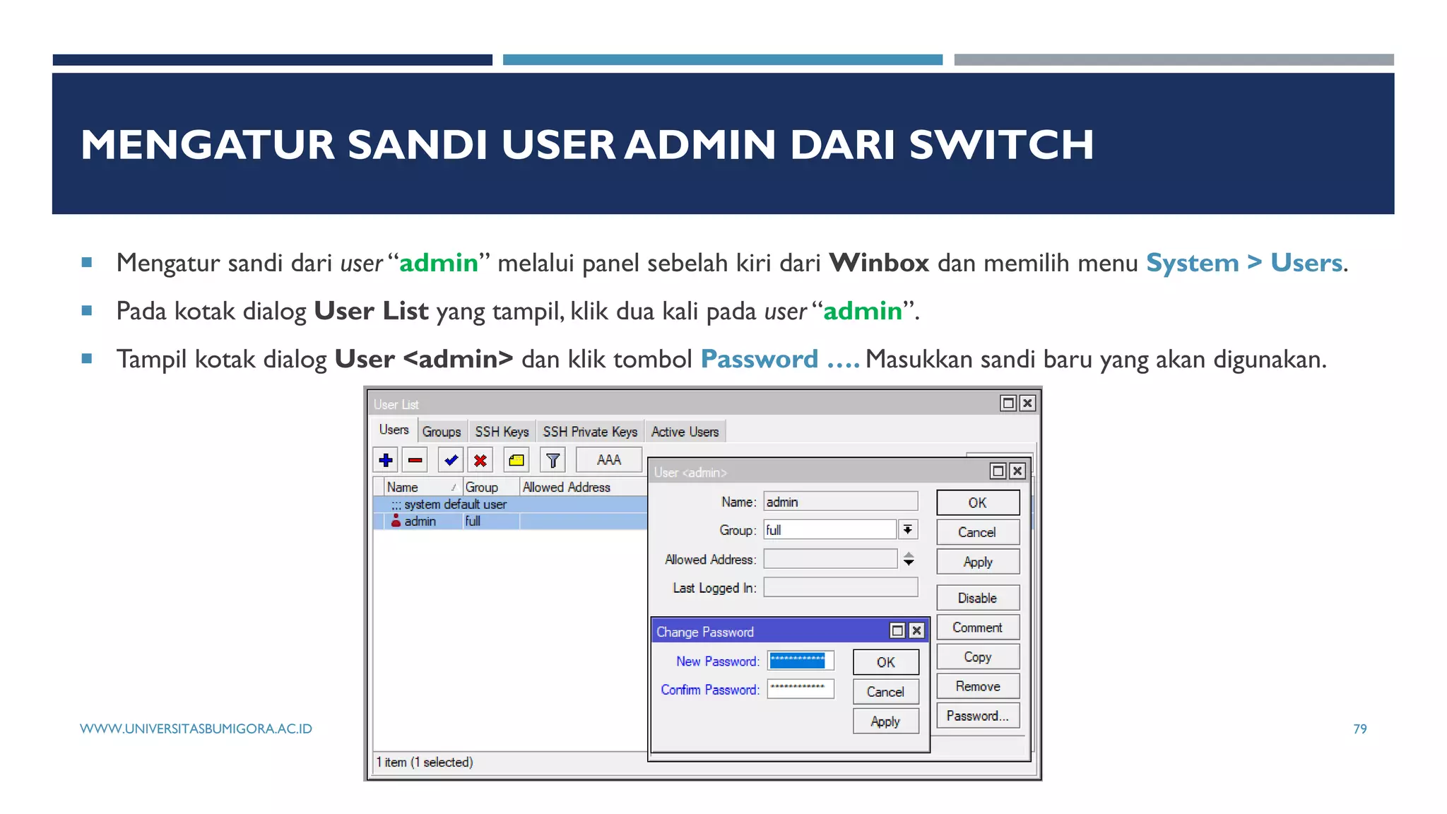 MENGATUR SANDI USER ADMIN DARI SWITCH
 Mengatur sandi dari user “admin” melalui panel sebelah kiri dari Winbox dan memilih menu System > Users.
 Pada kotak dialog User List yang tampil, klik dua kali pada user “admin”.
 Tampil kotak dialog User <admin> dan klik tombol Password …. Masukkan sandi baru yang akan digunakan.
WWW.UNIVERSITASBUMIGORA.AC.ID 79
 