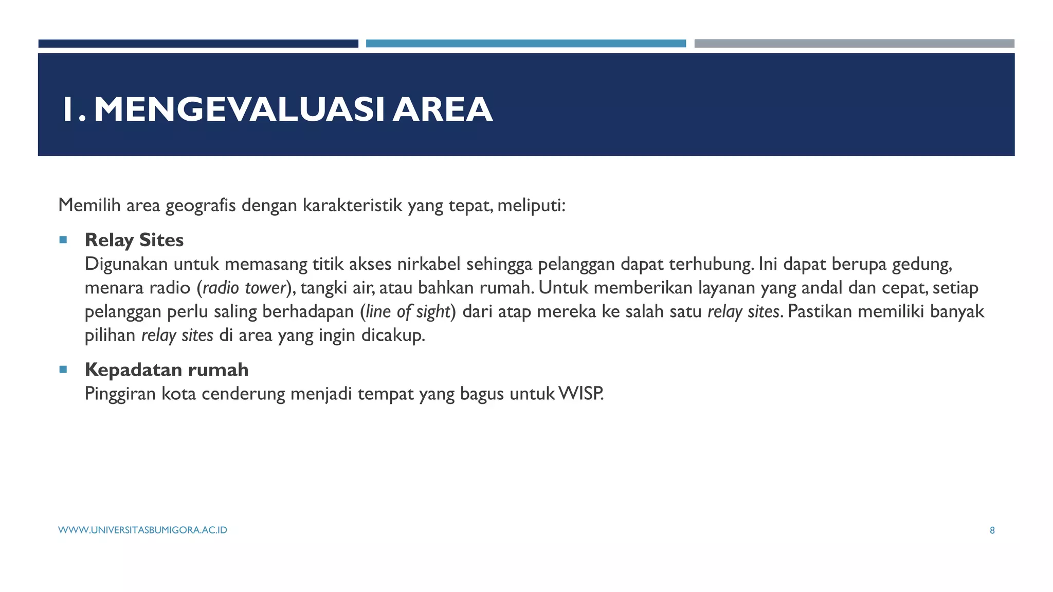 1. MENGEVALUASI AREA
Memilih area geografis dengan karakteristik yang tepat, meliputi:
 Relay Sites
Digunakan untuk memasang titik akses nirkabel sehingga pelanggan dapat terhubung. Ini dapat berupa gedung,
menara radio (radio tower), tangki air, atau bahkan rumah. Untuk memberikan layanan yang andal dan cepat, setiap
pelanggan perlu saling berhadapan (line of sight) dari atap mereka ke salah satu relay sites. Pastikan memiliki banyak
pilihan relay sites di area yang ingin dicakup.
 Kepadatan rumah
Pinggiran kota cenderung menjadi tempat yang bagus untuk WISP.
WWW.UNIVERSITASBUMIGORA.AC.ID 8
 