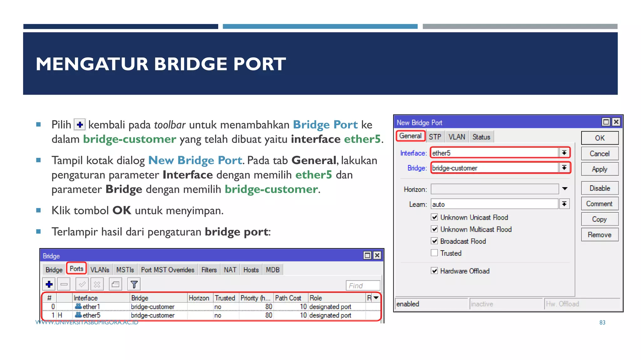 MENGATUR BRIDGE PORT
 Pilih kembali pada toolbar untuk menambahkan Bridge Port ke
dalam bridge-customer yang telah dibuat yaitu interface ether5.
 Tampil kotak dialog New Bridge Port. Pada tab General, lakukan
pengaturan parameter Interface dengan memilih ether5 dan
parameter Bridge dengan memilih bridge-customer.
 Klik tombol OK untuk menyimpan.
 Terlampir hasil dari pengaturan bridge port:
WWW.UNIVERSITASBUMIGORA.AC.ID 83
 