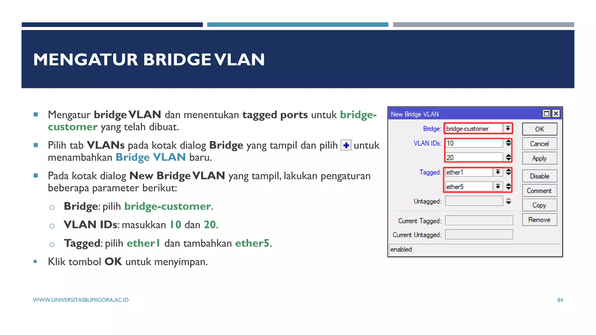 MENGATUR BRIDGEVLAN
 Mengatur bridgeVLAN dan menentukan tagged ports untuk bridge-
customer yang telah dibuat.
 Pilih tab VLANs pada kotak dialog Bridge yang tampil dan pilih untuk
menambahkan Bridge VLAN baru.
 Pada kotak dialog New BridgeVLAN yang tampil, lakukan pengaturan
beberapa parameter berikut:
o Bridge: pilih bridge-customer.
o VLAN IDs: masukkan 10 dan 20.
o Tagged: pilih ether1 dan tambahkan ether5.
 Klik tombol OK untuk menyimpan.
WWW.UNIVERSITASBUMIGORA.AC.ID 84
 